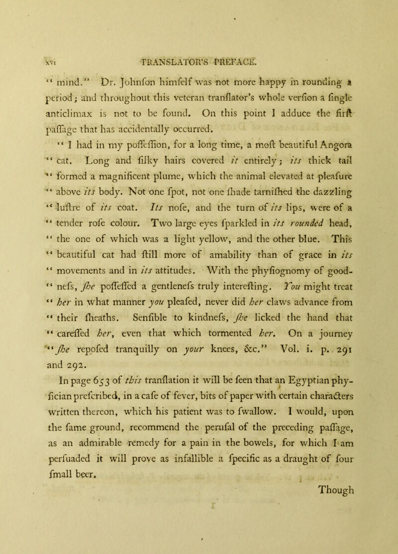 “ mind.,*> Dr. Johnfon himfelf was not more happy in rounding a period ; and throughout this veteran tranflator’s whole verfion a (Ingle anticlimax is not to be found. On this point I adduce the firft; paffage that has accidentally occurred. “ Î had in my poflfcffion, for a long time, a moil beautiful Angora “cat. Long and (ilky hairs covered it entirely; its thick tail “ formed a magnificent plume, which the animal elevated at pleafure “ above its body. Not one fpot, not one fhade tarnilhed the dazzling “ lufire of its coat. Its nofe, and the turn of its lips, were of a “ tender rofe colour. Two large eyes fparkled in its rounded head, “ the one of which was a light yellow, and the other blue. This “ beautiful cat had (hill more of amability than of grace in its “ movements and in its attitudes. With the phyfiognomy of good- “ nefs, Jhe poffelled a gentlenefs truly interelfing. You might treat “ her in what manner you pleafed, never did her claws advance from “ their fheaths. Senfible to kindnefs, Jhe licked the hand that “ careffed her, even that which tormented her. On a journey “ Jhe repofed tranquilly on your knees, &c.” Vol. i. p. 291 and 292. In page 653 of this tranflation it will be feen that an Egyptian phy- fician prefcribed, in a cafe of fever, bits of paper with certain characters written thereon, which his patient was to fwallow. I would, upon the fame ground, recommend the perufal of the preceding pafiage, as an admirable remedy for a pain in the bowels, for which I am perfuaded it will prove as infallible a fpecific as a draught of four fmall beer. Though