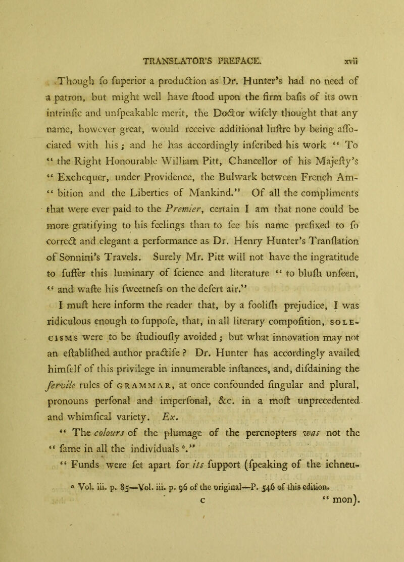 Though fo fuperior a production as Dn Hunter’s had no need of a patron, but might well have flood upon the firm balls of its own intrinlic and unfpeakable merit, the DoCtor wifely thought that any name, however great, would receive additional luftre by being affo- ciated with his ; and he has accordingly infcribed his Work “ To “ the Right Honourable William Pitt, Chancellor of his Majediy’s ** Exchequer, under Providence, the Bulwark between French Am- “ bition and the Liberties of Mankind.” Of all the compliments that were ever paid to the Premier, certain I am that none could be more gratifying to his feelings than to fee his name prefixed to fo correCl and elegant a performance as Dr. Henry Hunter’s Tranflation of Sonnini’s Travels. Surely Mr. Pitt will not have the ingratitude to fuffer this luminary of fcience and literature “ to blufh unfeen, “ and wrad:e his fweetnefs on the defert air.” I muff here inform the reader that, by a foolifh prejudice, I was ridiculous enough to fuppofe, that, in all literary compofition, sole- cisms were to be ftudioufly avoided; but what innovation may not an ehablifhed author praCtife ? Dr. Hunter has accordingly availed himfelf of this privilege in innumerable inftances, and, difdaining the fervile rules of grammar, at once confounded lingular and plural, pronouns perfonal and imperfonal, &c. in a mod: unprecedented and whimfical variety. Ex. “ The colours of the plumage of the percnopters was not the ** fame in all the individuals “ Funds were fet apart for its fupport (fpeaking of the iehneu- ° Vol, iii. p. 85—Vol. iii. p. 96 of the original—P. 546 of this edition. “ mon). c