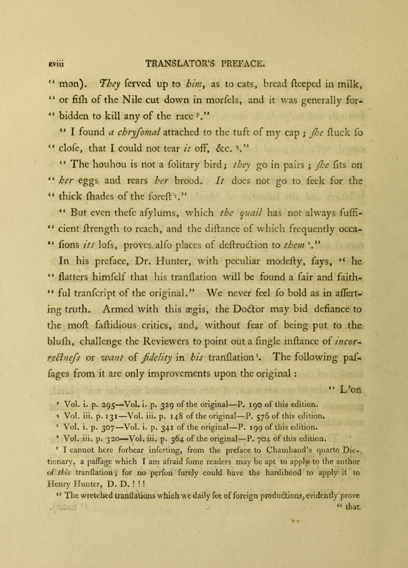 “ mon). They ferved up to him, as to cats, bread fteeped in milk, “ or fifh of the Nile cut down in morfels, and it was generally for- ** bidden to kill any of the race p.” “ I found a chryfomal attached to the tuft of my cap ; fhe duck fo “ clofe, that I could not tear it off, &c. V’ “ The houhou is not a folitary bird; they go in pairs ; Jhe fits on “ her eggs and rears her brood. It does not go to feek for the “ thick fhades of the foreft1.” “ But even thefe afylums, which the quail has not always fuffi- “ cient flrength to reach, and the diftance of which frequently occa- “ fions its lofs, proves, alfo places of deftrudion to them s.” In his preface, Dr. Hunter, with peculiar modefty, fays, “ he % “ flatters himfelf that his tranflation will be found a fair and faith- “ ful tranfcript of the original.’ We never feel fo bold as in aflert- ing truth. Armed with this aegis, the Dodor may bid defiance to the mod faflidious critics, and, without fear of being put to the blufh, challenge the Reviewers to point out a Angle inftance of incor- rect nefs or want of fidelity in his tranflationl. The following paf- fages from it are only improvements upon the original : “ L’on p Vol. i. p. 295—Vol. i. p. 329 of the original—P. 190 of this edition. 0 Vol. iii. p. 131—Vol. iii. p. 148 of the original—P. 576 of this edition. 1 Vol. i. p. 307—Vol. i. p. 341 of the original—P. 199 of this edition. 5 Vol. iii. p. 320—Vol. iii. p. 364 of the original—P. 704. of this edition. ' I cannot here forbear inferting, from the preface to Chambaud’s quarto Dic- tionary, a paflage which I am afraid fome readers may be apt to apply to the author of this tranflation ; for no perfon furely could have the hardihood to apply it to Henry Hunter, D. D. ! ! ! s< The wretched tranflations which we daily fee of foreign productions, evidently prove “ that.