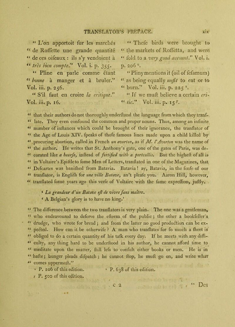 “ L’on apportoit fur les marchés 44 de Roflette une grande quantité 44 de ces oifeaux : ils s’y vendaient à 44 très bien compteVol. i. p. 355. 44 Pline en parle comme étant 44 bonne à manger et à brûler.” Vol. iii. p. 256. 44 S’il faut en croire la critique.” Vol. iii. p. 16. 44 Thefe birds were brought to 44 the markets of Roflbtta, and were 44 fold to a very good account.” Vol. i. p. 206 u. “Plinymentions it (oil of fefamum) 44 as being equally unfit to eat or to 44 bum.” Vol. iii. p. 225 K. “ If we muft believe a certain cri- “ tic. Vol. iii. p. 15 y. 44 that their authors do not thoroughly underhand the language from which theytranf- 44 late. They even confound the common and proper nouns. Thus, among an infinite 44 number of inftances which could be brought of their ignorance, the tranfiator of 44 the Age of Louis XIV. fpeaks of thofe famous lines made upon a child killed by 44 procuring abortion, called in French un avorton, as if M. VAvorton was the name of 44 the author. He writes that St. Anthony’s gate, one of the gates of Paris, was de- 44 corated like a hearfe, inftead of fortified with a portcullis. But the higheft of all is 44 in Voltaire’s Epifileto fome Men of Letters, tranfiated in one of the Magazines, that 44 Defcartes was banifhed from Batavia. Batavia ! ay, Batavia, in the fenfe of our 44 tranfiator, is Englifh for une ville B at ave, an’t pleafe you. Aaron Hill, however, 44 tranfiated fome years ago this verfe of Voltaire with the fame expreffion, juftly. 4 La grandeur d’un Batave efi de vivre fans maître. 4 A Belgian’s glory is to have no king.’ 44 The difference between the two tranflators is very plain. The one was a gentleman, 44 who endeavoured to defcrve the efteem of the public ; the other a bookfeller’s 44 drudge, who wrote for bread ; and from the latter no good production can be ex- 44 pedled. How can it be otherwife ? A man who tranflates for fo much a fheet is 44 obliged to do a certain quantity of bis tafk every day. If he meets with any diffi- 44 culty, any thing hard to be under flood in his author, he cannot afford time to 44 meditate upon the matter, ftill lefs to confult either books or men. He is in 44 hafte; hunger pleads difpatch ; he cannot flop, he muft go on, and write what 44 comes uppermoft.” u P. 206 of this edition. x P, 638 of this edition. y P. 500 of this edition. Des