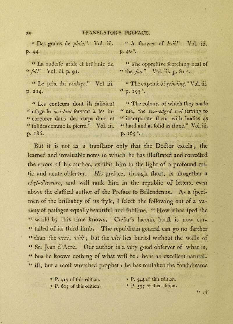 “ Des grains de pluie.” Vol. iii. p. 44. ec La rudefle aride et brûlante du “fol” Vol. iii. p. 91. “ Le prix du roulage.” Vol. iii. p. 214. “ Les couleurs dont ils faifoient “ ufage le mordant fervant à les in- “ corporer dans des corps durs et “ folides comme la pierre.” Vol. iii. p. 186. “ A fhovver of hail '* Vol. iii. p. 40 z. “ The oppreffive fcorching heat of “ the fun” Vol. iii. p. 81 a. “ The expenfe of grinding.” Vol. iii. “ p. 193 b. “ The colours of which they made “ ufe, the two-edged tool ferving to “ incorporate them with bodies as “ hard and as folid as Rone.” Vol. iii. p. 165 c. But it is not as a tranflator only that the Dodtor excels ; the learned and invaluable notes in which he has illuiLrated and corrected the errors of his author, exhibit him in the light of a profound cri- tic and acute obferver. His preface, though fhort, is altogether a chef-d'œuvre, and will rank him in the republic of letters, even above the claffical author of the Preface to Bellendenus. As a fpeci- men of the brilliancy of its Ryle, I feledt the following out of a va- riety of paffages equally beautiful and fublime. “ How it has fped the “ world by this time knows. Cæfar’s laconic boaft is now cur- M tailed of its third limb. The republican general can go no farther “ than the veni, vidi ; but the vici lies buried without the walls of “ St. Jean d’Acre. Our author is a very good obferver of what is, 44 but he knows nothing of what will be : he is an excellent natural- 44 ift, but a moft wretched prophet : he has miftaken the fond dreams 2 P. 517 of this edition. » P. 617 of this edition. » P. 544 of this edition. ! P. 597 of this edition. 44 of