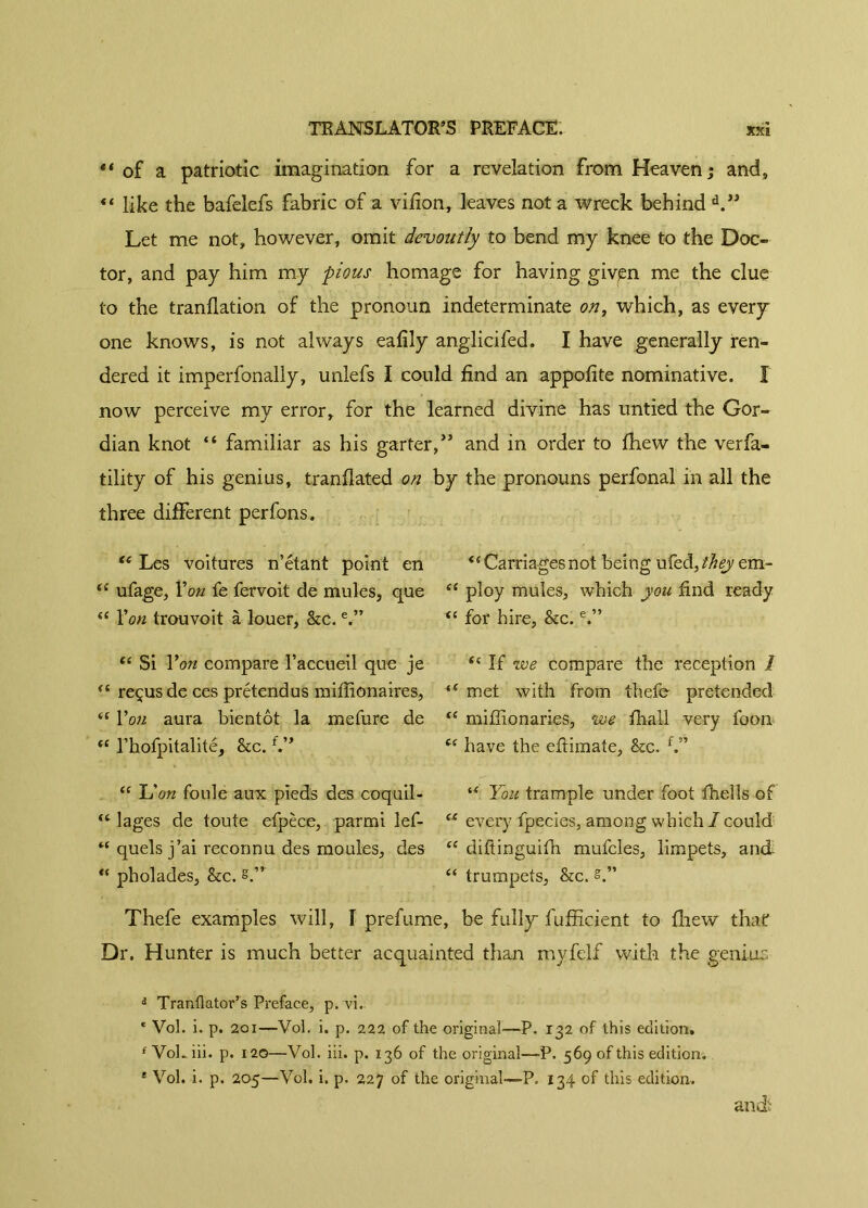 of a patriotic imagination for a revelation from Heaven; and, “ like the bafelefs fabric of a vifion, leaves not a wreck behind d.” Let me not, however, omit devoutly to bend my knee to the Doc- tor, and pay him my pious homage for having giv^n me the clue to the tranflation of the pronoun indeterminate on, which, as every one knows, is not always eafily anglicifed. I have generally ren- dered it imperfonally, unlefs I could find an appofite nominative. Î now perceive my error, for the learned divine has untied the Gor- dian knot “ familiar as his garter,” and in order to fhew the verfa- tility of his genius, tranfiated on by the pronouns perfonal in all the three different perfons. “ Les voitures n’étant point en “ ufage, Yon fe fervoit de mules, que “ Yon trouvoit à louer, &c.e.” “ Si Yon compare l’accueil que je “ reçus de ces prétendus millionaires, iC Yon aura bientôt la mefure de “ l’hofpitalité, &c.f.” “Carriagesnot being uleà,théy em- “ ploy mules, which you find ready “ for hire. Sec.e.” “ If we compare the reception 1 “ met with from thefe pretended “ miffionaries, we fhall very foon “ have the efiimate, &c. f.” “ Idon foule aux pieds des coquil- “ lages de toute efpèce, parmi lef- “ quels j’ai reconnu des moules, des “ pholades, Sec. s.” w You trample under foot fhells of “ every fpecies, among which / could “ difiinguifn mufcles, limpets, and “ trumpets, &c. s.” Thefe examples will, Î prefume, be fully fufficient to fhew that Dr. Hunter is much better acquainted than myfelf with the genius d Tranflator’s Preface, p. vi. e Vol. i. p. 201—Vol. i. p. 222 of the original—-P. 132 of this edition. 1 VoL iii. p. 120—Vol. iii. p. 136 of the original—-P. 569 of this edition. ' Vol. i. p. 205—Vol. i. p. 227 of the original—P. 134 of this edition. and: