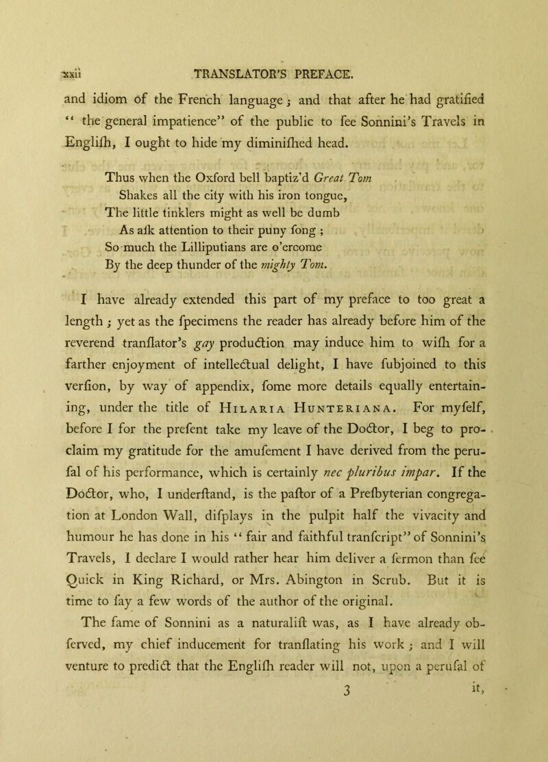 and idiom of the French language; and that after he had gratified “ the general impatience” of the public to fee Sonnini’s Travels in Englifh, I ought to hide my diminifiied head. Thus when the Oxford bell baptiz'd Great Tom Shakes all the city with his iron tongue, The little tinklers might as well be dumb As alk attention to their puny fong ; So much the Lilliputians are o’ercome By the deep thunder of the mighty Tom. I have already extended this part of my preface to too great a length ; yet as the fpecimens the reader has already before him of the reverend tranflator’s gay production may induce him to wifli for a farther enjoyment of intellectual delight, I have fubjoined to this verfion, by way of appendix, fome more details equally entertain- ing, under the title of Hilaria Hunteriana. For myfelf, before I for the prefent take my leave of the Doctor, I beg to pro- claim my gratitude for the amufement I have derived from the peru- fal of his performance, which is certainly nec pluribus impar. If the Doctor, who, I underftand, is the paftor of a Prefbyterian congrega- tion at London Wall, difplays in the pulpit half the vivacity and humour he has done in his “ fair and faithful tranfcript” of Sonnini’s Travels, I declare I would rather hear him deliver a fermon than fee Quick in King Richard, or Mrs. Abington in Scrub. But it is time to fay a few words of the author of the original. The fame of Sonnini as a naturalifi: was, as I have already ob- ferved, my chief inducement for tranflating his work ; and I will venture to predict that the Englifh reader will not, upon a perufal of 3