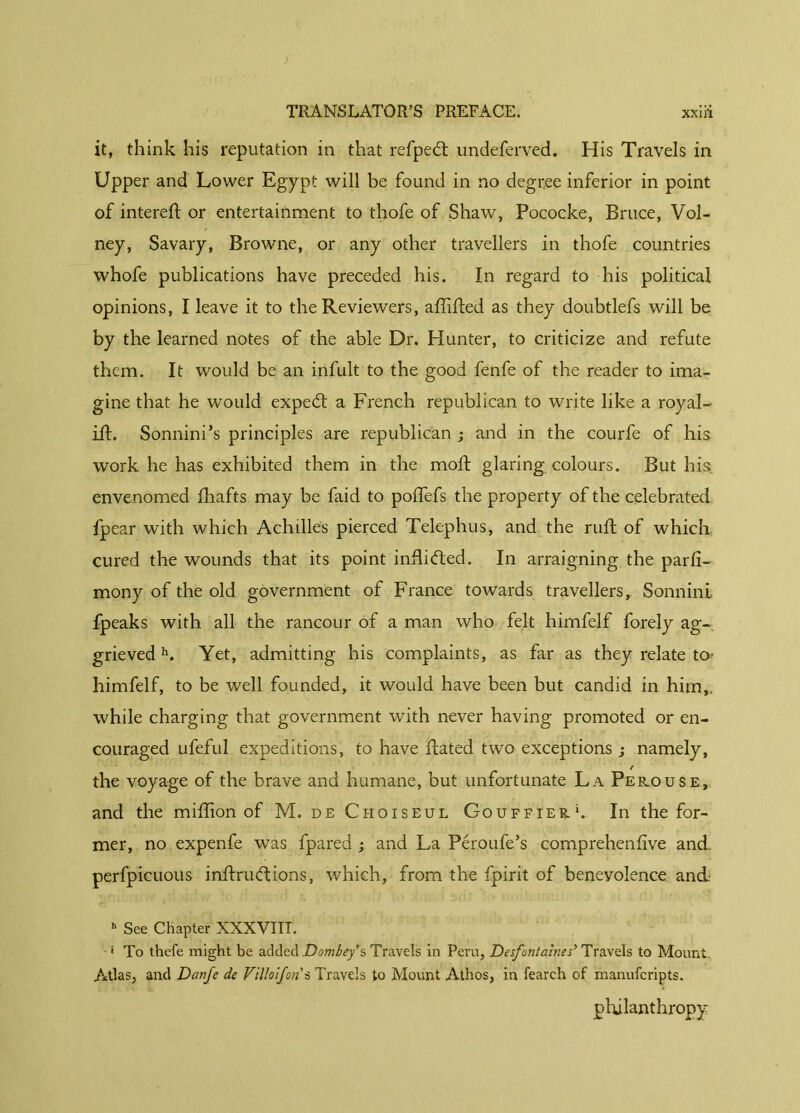 it, think his reputation in that refpedt undeferved. His Travels in Upper and Lower Egypt will be found in no degree inferior in point of intereft or entertainment to thofe of Shaw, Pococke, Bruce, Vol- ney, Savary, Browne, or any other travellers in thofe countries whofe publications have preceded his. In regard to his political opinions, I leave it to the Reviewers, affifted as they doubtlefs will be by the learned notes of the able Dr. Hunter, to criticize and refute them. It would be an infult to the good fenfe of the reader to ima- gine that he would expe£t a French republican to write like a royal- iff Sonnini’s principles are republican; and in the courfe of his work he has exhibited them in the moft glaring colours. But his envenomed lhafts may be faid to poffefs the property of the celebrated fpear with which Achilles pierced Telephus, and the ruft of which cured the wounds that its point infii<fled. In arraigning the parfi- mony of the old government of France towards travellers, Sonnini fpeaks with all the rancour of a man who felt himfelf forely ag- grieved h. Yet, admitting his complaints, as far as they relate to- himfelf, to be well founded, it would have been but candid in him,, while charging that government with never having promoted or en- couraged ufeful expeditions, to have ftated two exceptions ; namely, / the voyage of the brave and humane, but unfortunate La Peicouse, and the million of M. de Choiseul Gouffie&l In the for- mer, no expenfe was fpared ; and La Péroufe’s comprehenfive and perfpicuous inftruddons, which, from the fpirit of benevolence and. » See Chapter XXXVIIL ' To thefe might be added Dombey’s Travels in Peru, Desfontaines’ Travels to Mount. Atlas, and Danfe de Vilkifon s Travels to Mount Athos, in feareh of manufcripts. philanthropy