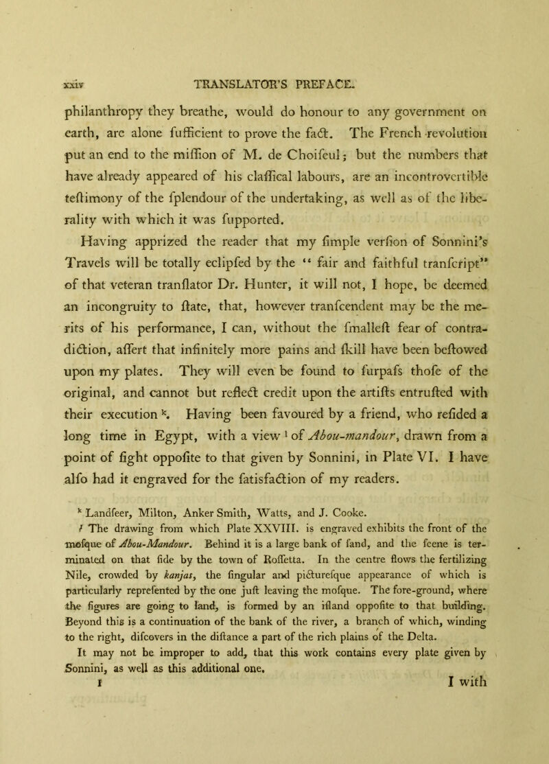 philanthropy they breathe, would do honour to any government on earth, are alone fufficient to prove the fad:. The French revolution put an end to the million of M. de Choifeul; but the numbers that have already appeared of his clallical labours, are an incontrovertible tertimony of the fplendour of the undertaking, as well as of the libe- rality with which it was fupported. Having apprized the reader that my fimple verlion of SonninPs Travels will be totally eclipfed by the “ fair and faithful tranfeript” of that veteran tranflator Dr. Hunter, it will not, 1 hope, be deemed an incongruity to date, that, however tranfeendent may be the me- rits of his performance, I can, without the fmalleft fear of contra- diction, alfert that infinitely more pains and (kill have been bellowed upon my plates. They will even be found to furpafs thofe of the original, and cannot but refled credit upon the artifts entrulled with their execution k. Having been favoured by a friend, who relided a long time in Egypt, with a view 1 of Abou-mandour, drawn from a point of light oppolite to that given by Sonnini, in Plate VI. I have alfo had it engraved for the fatisfadion of my readers. k Landfeer, Milton, Anker Smith, Watts, and J. Cooke. f The drawing from which Plate XXVIII. is engraved exhibits the front of the mefque of Àbou-Mandour. Behind it is a large bank of fand, and the feene is ter- minated on that fide by the town of Rofletta. In the centre flows the fertilizing Nile, crowded by kanjas, the Angular and pidturefque appearance of which is particularly reprefented by the one juft leaving the mofque. The fore-ground, where the figures are going to land, is formed by an ifland oppofite to that building. Beyond this is a continuation of the bank of the river, a branch of which, winding to the right, difeovers in the diftance a part of the rich plains of the Delta. It may not be improper to add, that this work contains every plate given by Sonnini, as well as this additional one. r I with