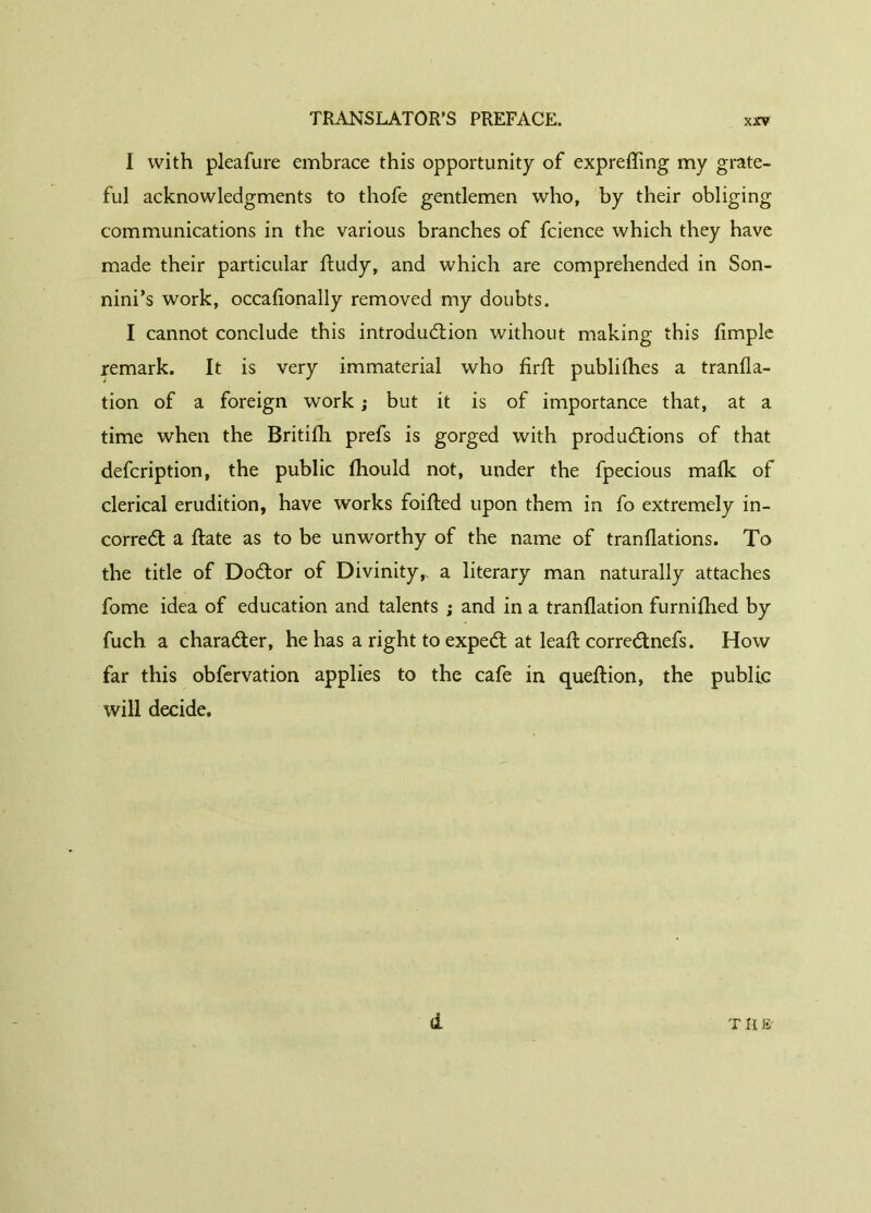 I with pleafure embrace this opportunity of expreffing my grate- ful acknowledgments to thofe gentlemen who, by their obliging communications in the various branches of fcience which they have made their particular ftudy, and which are comprehended in Son- nini’s work, occafionally removed my doubts. I cannot conclude this introduction without making this limple remark. It is very immaterial who firft publifhes a tranfla- tion of a foreign work ; but it is of importance that, at a time when the Britifh prefs is gorged with productions of that defcription, the public fhould not, under the fpecious malk of clerical erudition, have works foifted upon them in fo extremely in- correct a ftate as to be unworthy of the name of tranflations. To the title of DoCtor of Divinity,, a literary man naturally attaches fome idea of education and talents ; and in a tranflation furnifhed by fuch a character, he has a right to expeCt at lead: correCtnefs. How far this obfervation applies to the cafe in queftion, the public will decide. d T It &