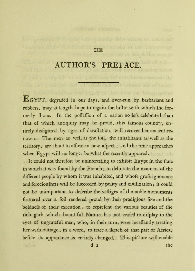 THE AUTHOR’S PREFACE. Egypt, degraded in our days, and over-run by barbarians and robbers, may at length hope to regain the luftre with which fhe for- merly fhone. In the poffeffion of a nation no lefs celebrated than that of which antiquity may be proud, this famous country, en- tirely disfigured by ages of devaluation, will recover her ancient re- nown. The men as well as the foil, the inhabitants as well as the territory, are about to affume a new afpedt ; and the time approaches when Egypt will no longer be what fhe recently appeared. It could not therefore be uninterefting to exhibit Egypt in the ftate in which it was found by the French; to delineate the manners of the different people by whom it was inhabited, and whofe grofs ignorance andferocioufnefs will be fucceeded by polity and civilization; it could not be unimportant to defcribe the veftiges of the noble fnonuments fcattered over a foil rendered proud by their prodigious fize and the boldnefs of their execution ; to reprefent the various beauties of the rich garb which bountiful Nature has not ceafed to difplay to the eyes of ungrateful men, who, in their turn, were inceffantly treating her with outrage ; in a word, to trace a fketch of that part of Africa, before its appearance is entirely changed. This pidlure will enable d 2 the