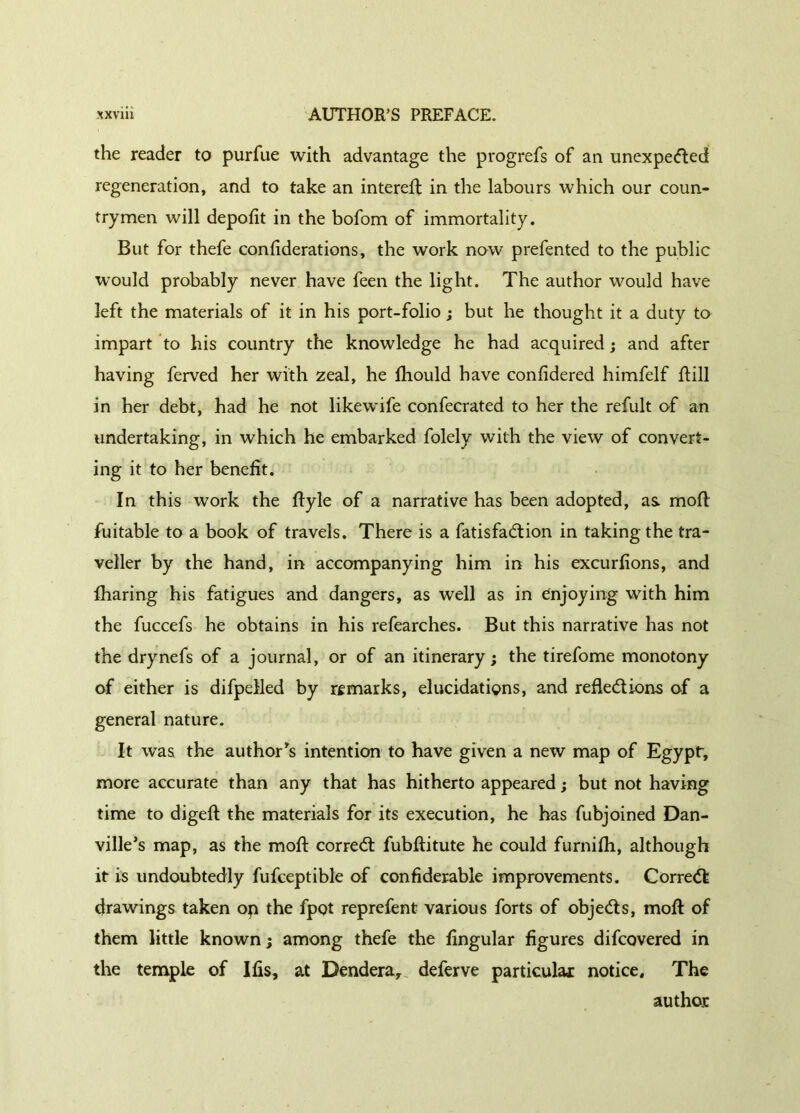 the reader to purfue with advantage the progrefs of an unexpected regeneration, and to take an intereft in the labours which our coun- trymen will depofit in the bofom of immortality. But for thefe conflderations, the work now prefented to the public would probably never have feen the light. The author would have left the materials of it in his port-folio ; but he thought it a duty to impart to his country the knowledge he had acquired ; and after having ferved her with zeal, he fliould have confidered himfelf Rill in her debt, had he not likewife confecrated to her the refult of an undertaking, in which he embarked folely with the view of convert- ing it to her benefit. In this work the Ryle of a narrative has been adopted, as. mofl fuitable to a book of travels. There is a fatisfaCtion in takingthe tra- veller by the hand, in accompanying him in his excurfions, and fharing his fatigues and dangers, as well as in enjoying with him the fuccefs he obtains in his refearches. But this narrative has not the dry nefs of a journal, or of an itinerary ; the tirefome monotony of either is difpelled by remarks, elucidations, and reflections of a general nature. It was the author’s intention to have given a new map of Egypt, more accurate than any that has hitherto appeared ; but not having time to digefl the materials for its execution, he has fubjoined Dan- ville’s map, as the mofl correCt fubflitute he could furnifh, although it is undoubtedly fufceptible of confiderable improvements. Correct drawings taken op the fpot reprefent various forts of objeCts, mofl of them little known; among thefe the Angular figures difcovered in the temple of Ifis, at Dendera, deferve particular notice. The author