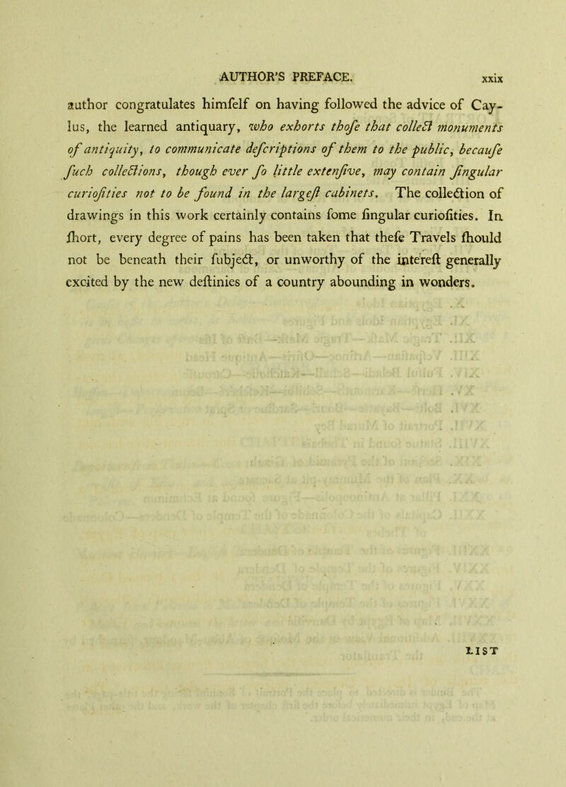 author congratulates himfelf on having followed the advice of Cay- lus, the learned antiquary, who exhorts thofe that collect monuments of antiquity, to communicate defcriptions of them to the public, becaufe fuch collections, though ever fo little extenfve, may contain fngular curiofities not to be found in the largef cabinets. The collection of drawings in this work certainly contains fome lingular curiofities. In Ihort, every degree of pains has been taken that thefe Travels fhould not be beneath their fubjeCt, or unworthy of the intereft generally excited by the new deftinies of a country abounding in wonders. riST