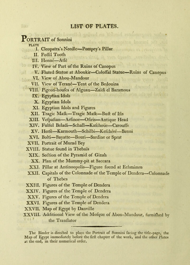 LIST OF PLATES. Portrait of Sonnini plate; I. Cleopatra’s Needle—Pompey’s Pillar II. Foffil Tooth III. Henné—Atlè IV. View of Part of the Ruins of Canopus V. Fluted Statue at Aboukir—Coloffal Statue—Ruins of Canopus VI. View of Abou-Mandour VII. View of Terané—Tent of the Bedouins VIII. Pigeon-houfes of Alguan—Zai'di el Baramous IX. Egyptian Idols X. Egyptian Idols XI. Egyptian Idols and Figures XII. Tragic Maik—Tragic Matk—Bull of Ifis XIII. Vefpafian—Artinoe—Otiris—Antique Head XIV. Fulful Beladi—Schall—Kafchoiie—Carouffe XV. Herfé—Karmouth—Schilbi—Kefchéré—Benni XVI. Bolti—Bayatte—Bouri—Sardine or Sprat XVII. Portrait of Murad Bey XVIII. Statue found in Theba'is XIX. Section of the Pyramid of Gizah XX. Plan of the Mummy-pit at Saccara XXI. Pillar at Antinoopolis—Figure found at Echmimm XXII. Capitals of the Colonnade of the Temple of Dendera—Colonnade of Thebes XXIII. Figures of the Temple of Dendera XXIV. Figures of the Temple of Dendera XXV. Figures of the Temple of Dendera XXVI. Figures of the Temple of Dendera XXVII. Map of Egypt by Danville XXVIII. Additional View of the Mofque of Abou-Mandour, furnithed by the Tranflator The Binder is directed to place the Portrait of Sonnini facing the title-page, the Map of Egypt immediately before the firft chapter of the work, and the other Plates at the end, in their numerical order.