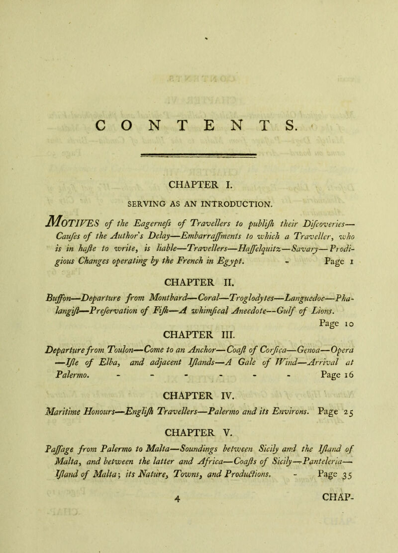 CONTENTS. CHAPTER I. SERVING AS AN INTRODUCTION. Motives of the Eagernefs of Travellers to publijh their Difcoveries— Caufes of the Author s Delay—Embarrajfments to which a Traveller, who is in hafle to write, is liable—Travellers—Hajfelquitz—Savary—Prodi- gious Changes operating by the French in Egypt. - Page i CHAPTER II. Buffon—Departure from Montbard—Coral—Troglodytes—Languedoc—Pha~ langijl—Prefervation of Fijh—A whimfical Anecdote—Gulf of Lions. Page io CHAPTER III. Departure from Toulon—Come to an Anchor—Coajl of Corfica—Genoa—Opera —IJle of Elba, and adjacent lflands—A Gale of Wind—Arrival at Palermo. ------ Page 16 CHAPTER IV. Maritime Honours—EngTiJh Travellers—Palermo and its Eîivirons. Page 25 CHAPTER V. Poff age from Palermo to Malta—Soundings between Sicily and the IJland of Malta, and between the latter and Africa—Coajls of Sicily—rP'anteleria— IJland of Malta ; its Nature, Towns, and Productions. - Page 3 5