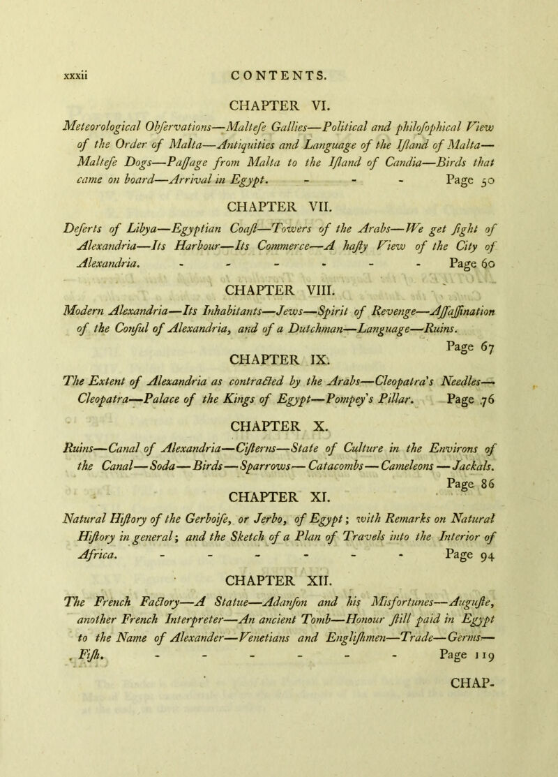 CHAPTER VI. Meteorological Obfervations—Maltefe Gallies—Political and philofophical View of the Order of Malta—Antiquities and Language of the IJland of Malta— Maltefe Dogs—Pajjage from Malta to the 1/land of Candia—Birds that came on board—Arrival in Egypt. - Page 50 CHAPTER VII. Deferts of Libya—Egyptian Coajl—Towers of the Arabs—We get fight of Alexandria—Its Harbour—Its Commerce—A hajly View of the City of Alexandria. - - - - Page 60 CHAPTER VIII. Modern Alexandria—Its Inhabitants—Jews—Spirit of Revenge—Ajfajjination of the Conful of Alexandria, and of a Dutchman—Language—Ruins. Page 67 CHAPTER IX. The Extent of Alexandria as contracted by the Arabs—Cleopatra's Needles— Cleopatra—Palace of the Kings of Egypt—Pompeys Pillar. Page ,76 CHAPTER X. Ruins—Canal of Alexandria—Ciflerns—State of Culture in the Environs of the Canal—Soda—Birds—Sparrows— Catacombs— Caméléons —Jackals. Page 86 CHAPTER Xr. Natural Hijlory of the Gerboife, or Jerbo, of Egypt ; with Remarks on Natural Hi/lory in general ; and the Sketch of a Plan of Travels into the Interior of Africa. ------ Page 94 CHAPTER XIT. The French FaBory—A Statue—Adanfon and his Misfortunes—Augujle, another French Interpreter—An ancient Tomb—Honour Jlill paid in Egypt to the Name of Alexander—Venetians and Englifhmen—Trade—Germs— , Fijh. ------ Page 119