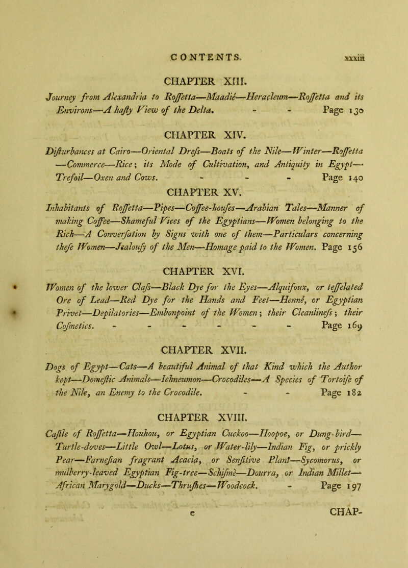 CONTENTS, xxxiit CHAPTER XIII. Journey from Alexandria to Rojfetta—Maadié—Heracleum—Rojfetta and its Environs—A hajly View of the Delta. - - Page 130 CHAPTER XIV. Dijlurbances at Cairo—Oriental Dr e/s—Boats of the Nile—Winter■—Rojfetta —Commerce—Rice ; its Mode of Cultivation, and Antiquity in Egypt—• Trefoil—Oxen and Cows. - Page 140 CHAPTER XV. Inhabitants of Rojfetta—Pipes—Coffee-houfes—Arabian Tales—Manner of making Coffee—Shameful Vices of the Egyptians—Women belonging to the Rich—A Converfation by Signs with one of them—Particulars concerning thefe Women—Jealoufy of the Men—Homage paid to the Women. Page 156 CHAPTER XVI. Women of the lower Clafs—Black Dye for the Eyes—Alquifoux, or teffelated Ore of Lead—Red Dye for the Hands and Feet—Henné, or Egyptian Privet—Depilatories—Embonpoint of the Women ; their Cleanlinefs ; their Cofmetics. Page 169 CHAPTER XVII. Dogs of Egypt— Cats—A beautiful Animal of that Kind which the Author kept—Domejlic Animals—Ichneumon—Crocodiles—-A Species of Tortoife of the Nile, an Enemy to the Crocodile. - - Page 182 CHAPTER XVIII. Cajlle of Rojfetta—Houhou, or Egyptian Cuckoo—Hoopoe, or Dung-bird—> Turtle-doves—Little Owl—Lotus, or Water-lily—Indian Fig, or prickly Pear—Farnefian fragrant Acacia, or Senfitive Plant—Sycomorus, or mulberry - leaved Egyptian Fig-tree—Schifne—Dourra, or Indian Millet—- African Mary gold—Ducks—Thrujhes—Woodcock. - Page 197