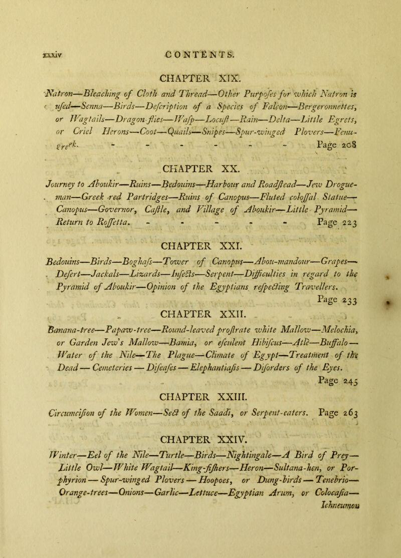 CHAPTER XIX. Natron—Bleaching of Cloth and Thread—Other Purpofes for 'which Natron is ■ ufed—Senna—Birds—Defcription of a Species of Falcon—Bergeronnettes, or Wagtails—Dragon-fies—Wafp—Locuft—Rain—Delta—Little Egrets, or Criel Herons—Coot—Quails—Snipes—Spur-winged Plovers—Tenu- %reek. - - - - - Page 208 CHAPTER XX. Journey to Aboukir—Ruins—Bedouins—Harbour and Roadjlead—Jew Drogue- . man—Greek red Partridges—Ruins of Canopus—Fluted coloffal Statue— Canopus—Governor, Cajlle, and Village of Aboukir—Little Pyramid— Return to Roffetta. - - - - - Page 223 CHAPTER XXI. Bedouins—Birds—Boghafs—Tower of Canopus—Abou-mandour—Grapes— . Defect—Jackals—Lizards—lufefls—Serpent—Difficulties in regard to the Pyramid of Aboukir—Opinion of the Egyptians refpefling Travellers. Page 233 CHAPTER XXII. Banana-tree—Papaw-tree—Round-leavedproftrate white Mallow—Melochia, or Garden Jew's Mallow—Bamia, or efculent Hi bif eus—A tie—Buffalo— Water of the Nile—-The Plague—Climate of Egypt—Treatment of the Dead — Cemeteries — Difeafes — Elephantiafis — Dforders of the Eyes. Page 245 CHAPTER XXIII. Circumcifion of the Women—Sefl of the Saadi, or Serpent-eaters. Page 263 CHAPTER XXIV. Winter—Eel of the Nile—Turtle—Birds—Nightingale—A Bird of Prey— Little Owl—White Wagtail—King-fifhers—Heron—Sultana-hen, or Por- phyrion — Spur-winged Plovers — Hoopoes, or Dung-birds—Tenebrio— Orange-trees—Onions—Garlic—Lettuce—Egyptian Arum, or Colocafia— Ichneumon