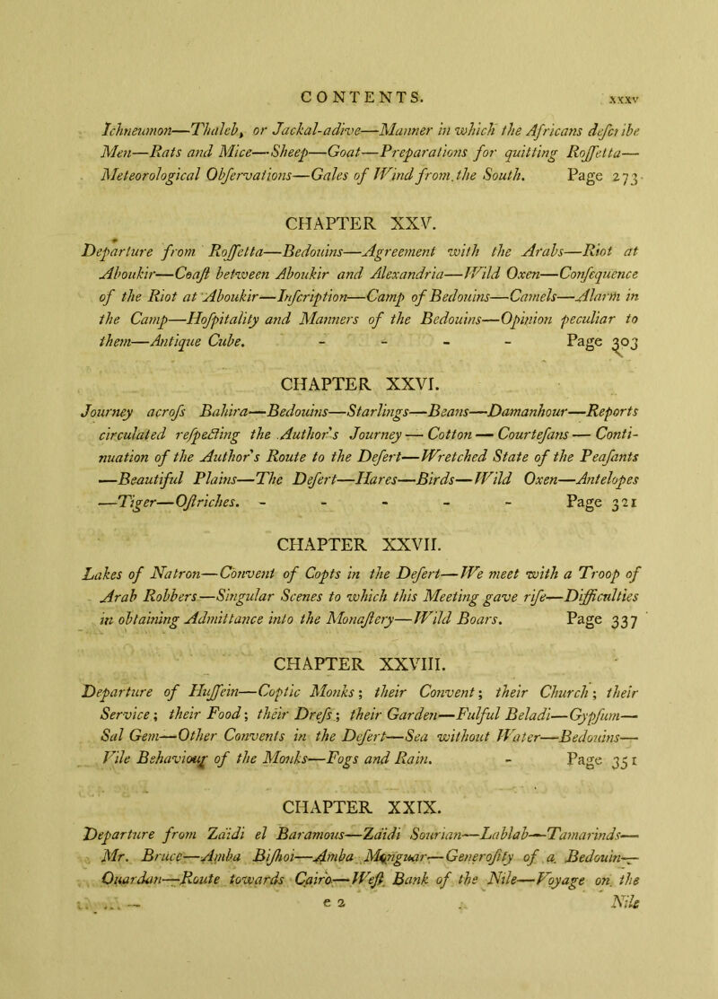 Ichneumon—TJuileb, or Jackal-adive—Manner in which the Africans defci ibe Mm—Rats and Mice—Sheep—Goat—Preparations for quitting Rojfetta— Meteorological Obfervations—Gales of Wind from,the South. Page 273 CHAPTER XXV. Departure from Rojfetta—Bedouins—Agreement with the Arabs—Riot at Aboukir—Co of between Aboukir and Alexandria—Wild Oxen—Confequence of the Riot at Aboukir—Infcription—Camp of Bedouins—Camels—Alarm in the Camp—Hofpitality and Manners of the Bedouins-*— Opinion peculiar to them—Antique Cube. - Page ^03 CHAPTER XXVI. Journey acrofs Bahira—Bedouins—Starlings—Beans—Damanhour—Reports circulated refp effing the Author's Journey — Cotton —Courtefans—Conti- nuation of the Author s Route to the Defert—Wretched State of the Peafants —Beautiful Plains—The Defert—Hares—Birds—Wild Oxen—Antelopes —Tiger—Of riches. ----- Page 321 CHAPTER XXVII. Lakes of Natron—Convent of Copts in the Defert—We meet with a Troop of Arab Robbers —Singular Scenes to which this Meeting gave rife-—Difficulties in obtaining Admittance into the Monafery—Wild Boars. Page 337 CHAPTER XXVIII. Departure of Hujfein—Coptic Monks ; their Convent ; their Church ; their Service ; their Food ; théir Drefs ; their Garden—Fulful Beladi—Gypfum— Sal Gem—Other Convents in the Defert—Sea without Water—Bedouins— Vile Behavioup of the Monks—Fogs and Rain. - Page 33 1 CHAPTER XXIX. Departure from Zaidi el Baramous—Zdidi Sourian—Lablab—Tamarinds— Mr. Bruce■—Ainba Bijhoi—Amba M^nguar-—Generofty of a. Bedouin— Ouardan—Route towards Cairo:—Weft, Bank of the Nile—Voyage on. the ' Nile e 3