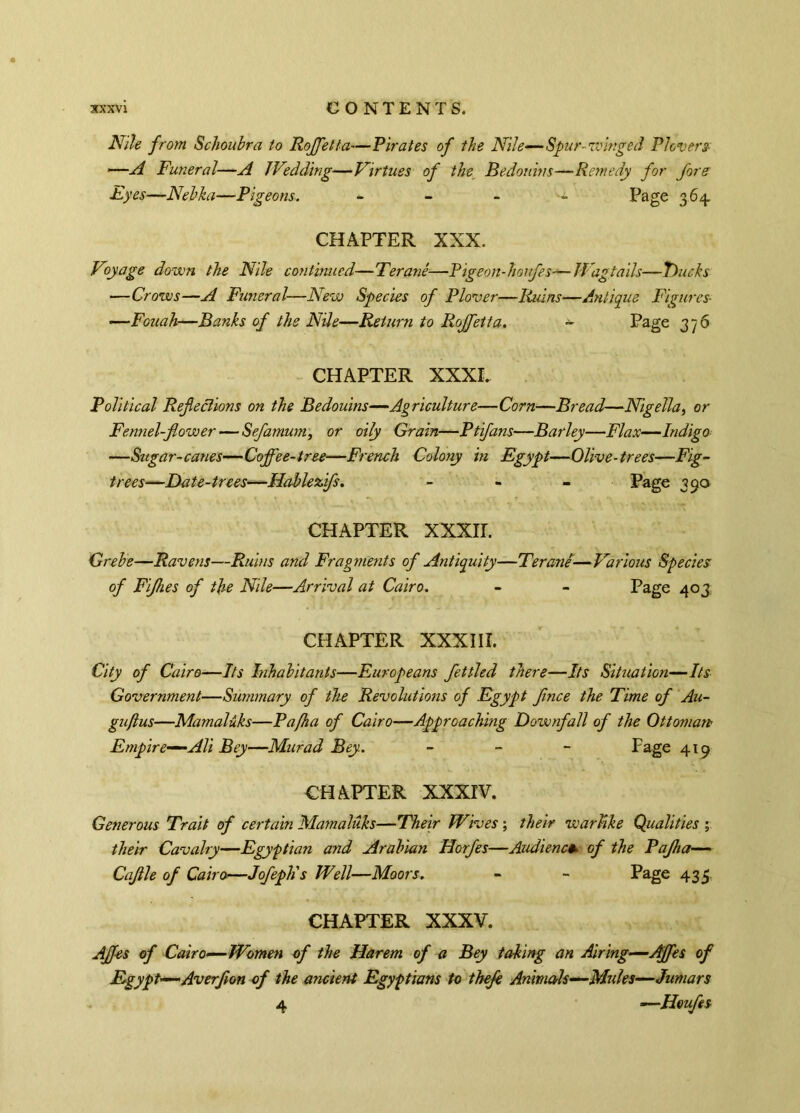 Nile from Schoubra to Rojfetta—Pirates of the Nile—Spur-winged Plovers —A Funeral—A Wedding—Virtues of the Bedouins—Remedy for fore Eyes—Nebka—Pigeons. - Page 364. CHAPTER XXX. Voyage down the Nile continued—Terané—Pigeon-houfes—Wagtails—Trucks —Crows—A Funeral—New Species of Plover—Ruins—Antique Figures- —Fouah—Banks of the Nile—Return to Rojfetta. - Page 3 7 6 CHAPTER XXXI. Political Refections on the Bedouins—Agriculture—Corn—Bread—Nigella, or Fennel-flower — Sefamum, or oily Grain—Ptifans—Barley—Flax—Indigo —Sugar-canes—Coffee-tree—French Colony in Egypt—Olive-trees—Fig- trees—Date-trees—Hablezfs. - - - Page 390 CHAPTER XXXir. Grebe—Ravens—Ruins and Fragments of Antiquity—Terané■—Various Species of Fijhes of the Nile—Arrival at Cairo. - - Page 403. CHAPTER XXXIII. City of Cairo—Its Inhabitants—Europeans fettled there—Its Situation—Its Government—Summary of the Revolutions of Egypt flnce the Time of Au- gu/lus—Mamalûks—Pafha of Cairo—Approaching Downfall of the Ottoman Empire—-AH Bey—Murad Bey. - Page 419 CHAPTER XXXIV. Generous Trait of certain Mamalûks—Their Wives ; their warlike Qualities ; their Cavalry—Egyptian and Arabian Horfes—Audience of the Pajha— Caflle of Cairo—Jofeph's Well—Moors. - - Page 435, CHAPTER XXXV. AJfes of Cairo—Women of the Harem of a Bey taking an Airing—Affes of Egypt—Averflon of the ancient Egyptians to thefe Animals—Mules—Jumars