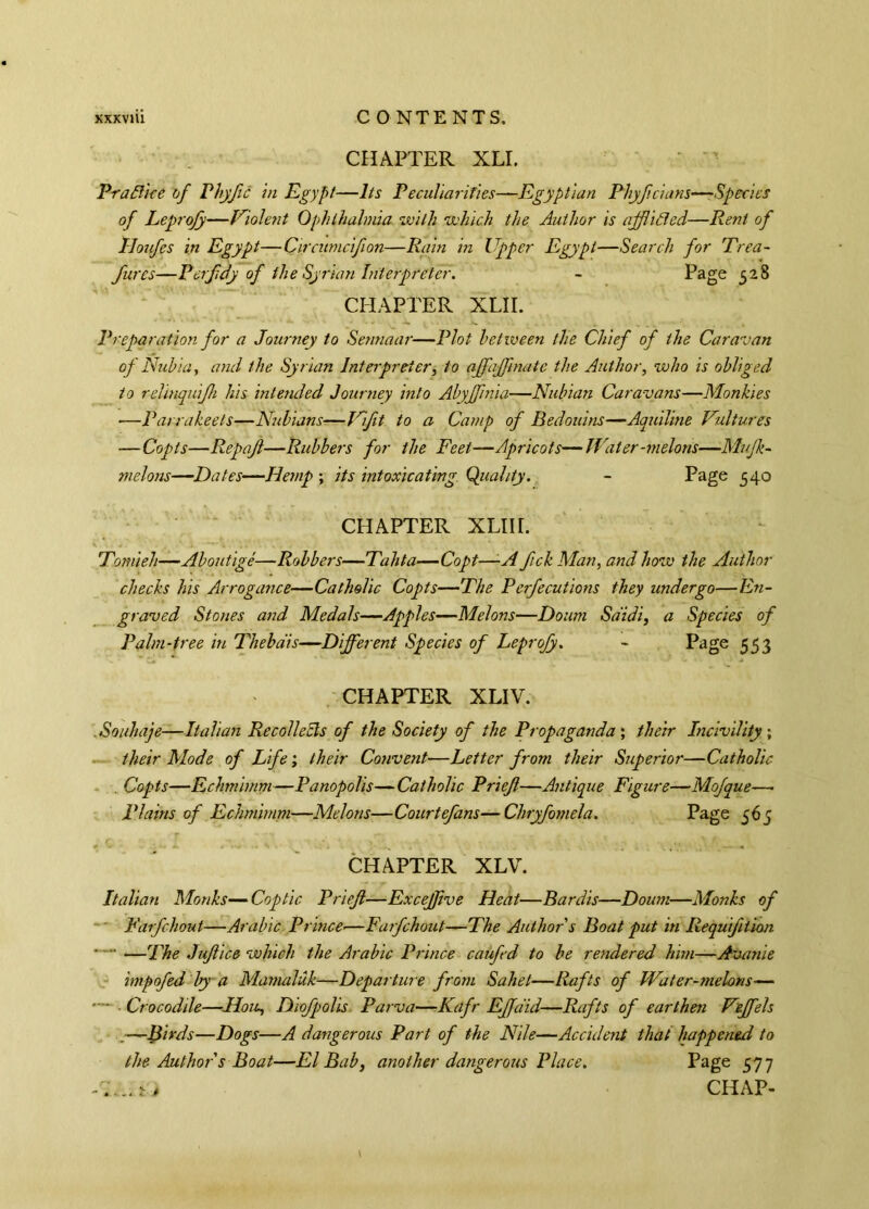XXXVlll C 0 NTE NTS. CHAPTER XLI. PraBice of Phyfc in Egypt—Its Peculiarities—Egyptian Phyfcians—Species of Leprofy—Violent Ophthalmia with which the Author is afflicted—Rent of Tloufes in Egypt—Circitmciflon—Rain in Upper Egypt—Search for Trea- fures—Perfdy of the Syrian Interpreter. - Page 528 CHAPTER XLII. Preparation for a Journey to Sennaar—Plot between tlie Chief of the Caravan of Nubia, and the Syrian Interpreter, to affafflnate the Author, who is obliged to relinquijh his intended Journey into Abyffmia—Nubian Caravans—Mon hi es —Parra keets—Nubians—Vift to a Camp of Bedouins—Aquiline Vultures —Copts—Repafl—Rubbers for the Feet—Apricots—Water-melons—Mujk- melons—Dates—Hemp ; its intoxicating. Quality. - Page 540 CHAPTER XLIII. Tomieh—Aboutigê—Robbers—Tahta—Copt—A fick Man, and how the Author checks his Arrogance—Catholic Copts—The Perfections they undergo—En- graved Stones and Medals—Apples—Melons—Doum Sdidi, a Species of Palm-tree in Thebdis—Different Species of Leprofy. - Page 553 CHAPTER XLIV. .Souhaje—Italian Re coll eels of the Society of the Propaganda', their Incivility; their Mode of Life ; their Convent—Letter from their Superior—Catholic . Copts—Echmimm—Panopolis—Catholic Priefl—Antique Figure—Mofque—• Plains of Echmimm—Melons—Courtefans—Chryfomela. Page 565 CHAPTER XLV. Italian Monks—Coptic Prieft—Excefflve Heat—Bardis—Doum—Monks of Farfchout—Arabic Prince•—Farfchout—The Author s Boat put in Requtfiiion • —The Juftice which the Arabic Prince caufed to be rendered him—Avanie hnpofed by a Mamaldk—Departure from Sahet—Rafts of Water-melons-— • Crocodile—Iloie, Diofpolis Parva—Kafr Effdid—Rafts of earthen Veffels .—-Birds—Dogs—A dangerous Part of the Nile—Accident that happened to the Author s Boat—El Bab, another dangerous Place. Page 577