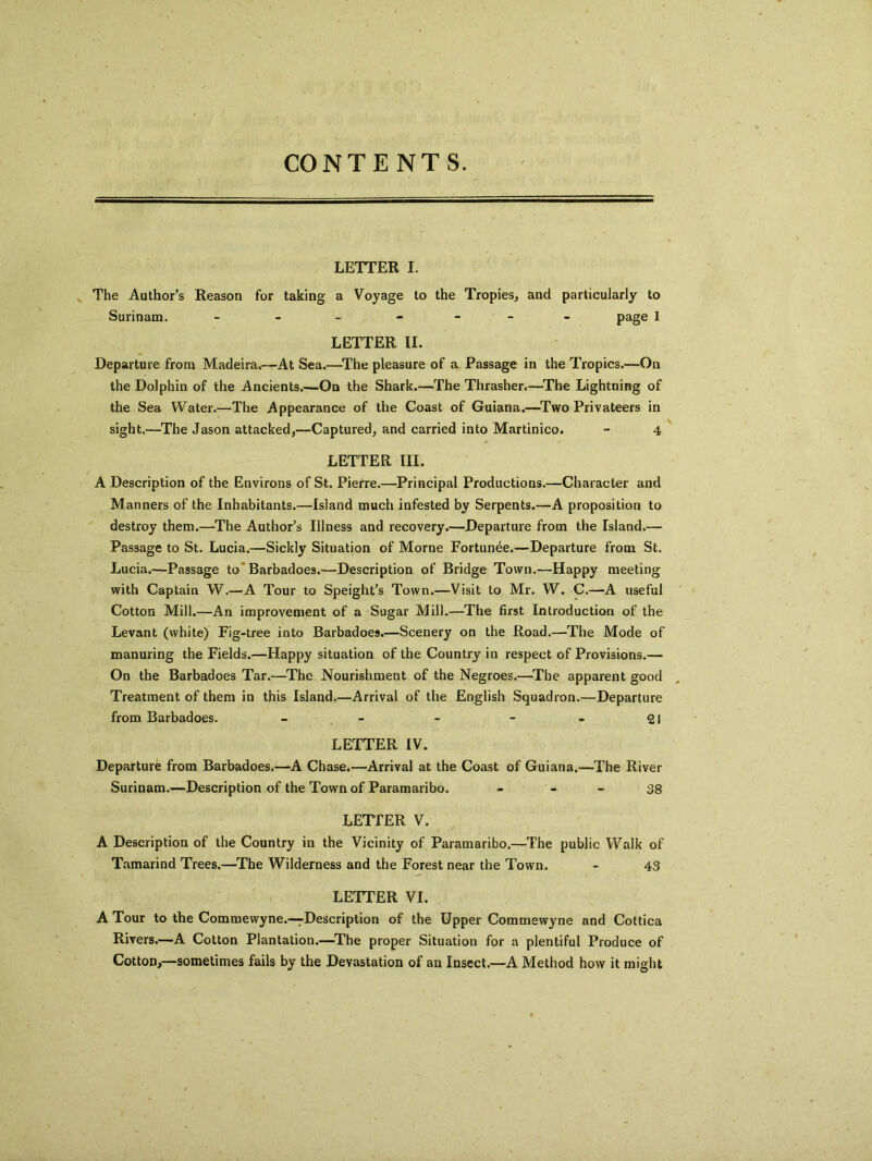 CONTENTS. LETTER I. The Author’s Reason for taking a Voyage to the Tropies, and particularly to Surinam. - - - - - - page 1 LETTER II. Departure from Madeira.—At Sea.—The pleasure of a Passage in the Tropics.—On the Dolphin of the Ancients.—On the Shark.—The Thrasher.—The Lightning of the Sea Water.—The Appearance of the Coast of Guiana.—Two Privateers in sight.—The Jason attacked,—Captured, and carried into Martinico. - 4 LETTER III. A Description of the Environs of St. Pierre.—Principal Productions.—Character and Manners of the Inhabitants.—Island much infested by Serpents.—A proposition to destroy them.—The Author’s Illness and recovery.—Departure from the Island.— Passage to St. Lucia.—Sickly Situation of Morne Fortunee.—Departure from St. Lucia.—Passage to Barbadoes.—Description of Bridge Town.—Happy meeting with Captain W.—A Tour to Speight’s Town.—Visit to Mr. W. C.—A useful Cotton Mill.—An improvement of a Sugar Mill.—The first Introduction of the Levant (white) Fig-tree into Barbadoes.—Scenery on the Road.—The Mode of manuring the Fields.—Happy situation of the Country in respect of Provisions.— On the Barbadoes Tar.—The Nourishment of the Negroes.—The apparent good Treatment of them in this Island.—Arrival of the English Squadron.—Departure from Barbadoes. - - - - - 21 LETTER IV. Departure from Barbadoes.—A Chase.—Arrival at the Coast of Guiana.—The River Surinam.—Description of the Town of Paramaribo. - - - 38 LETTER V. A Description of the Country in the Vicinity of Paramaribo.—The public Walk of Tamarind Trees.—The Wilderness and the Forest near the Town. - 43 LETTER VI. A Tour to the Commewyne.—description of the Upper Commewyne and Cottica Rivers.-—A Cotton Plantation.—The proper Situation for a plentiful Produce of Cotton,—sometimes fails by the Devastation of an Insect.—A Method how it might