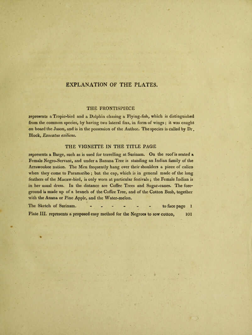 EXPLANATION OF THE PLATES. THE FRONTISPIECE represents a Tropic-bird and a Dolphin chasing a Flying-fish, which is distinguished from the common species, by having two lateral fins, in form of wings ; it was caught on board the Jason, and is in the possession of the Author. The species is called by Dr. Block, Exocaztus exiliens. THE VIGNETTE IN THE TITLE PAGE represents a Barge, such as is used for travelling at Surinam. On the roof is seated a Female Negro-Servant, and under a Banana Tree is standing an Indian family of the Arrawoukee nation. The Men frequently hang over their shoulders a piece of calico when they come to Paramaribo ; but the cap, which is in general made of the long feathers of the Macaw-bird, is only worn at particular festivals ; the Female Indian is in her usual dress. In the distance are Coffee Trees and Sugar-canes. The fore- ground is made up of a branch of the Coffee Tree, and of the Cotton Bush, together with the Anana or Pine Apple, and the Water-melon. The Sketch of Surinam. - - to face page 1 Plate III. represents a proposed easy method for the Negroes to sow cotton, 101