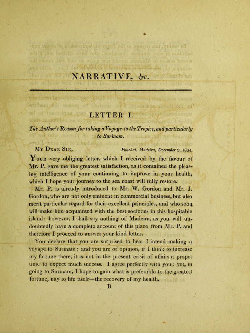 NARRATIVE, be. LETTER I. The Authors Reason for taking a Voyage to the Tropics, and particularly to Surinam. My Dear Sir, Funchal, Madeira, December 2, 1804. Your very obliging letter, which I received by the favour of Mr. P. gave me the greatest satisfaction, as it contained the pleas- ing intelligence of your continuing to improve in your health, which I hope your journey to the sea coast will fully restore. Mr. P. is already introduced to Mr. W. Gordon and Mr. J. Gordon, whb are not only eminent in commercial business, but also merit particular regard for their excellent principles, and who soon will make him acquainted with the best societies in this hospitable island: however, I shall say nothing of Madeira, as you will un- doubtedly have a complete account of this place from Mr. P. and therefore I proceed to answer your kind letter. You declare that you are surprised to hear I intend making a voyage to Surinam; and you are of opinion, if I think to increase my fortune there, it is not in the present crisis of affairs a proper time to expect much success. I agree perfectly with you; yet, in going to Surinam, I hope to gain what is preferable to the greatest fortune, nay to life itself—the recovery of my health. B