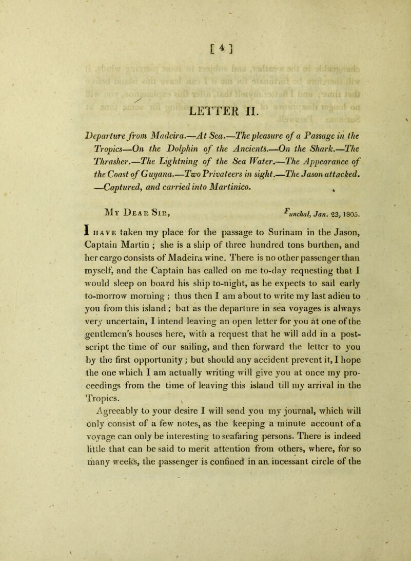 [4] y LETTER II. Departure from Madeira.—At Sea.—The pleasure of a Passage in the Tropics—On the Dolphin of the Ancients.—On the Shark.—The Thrasher.—The Lightning of the Sea Water.—The Appearance of the Coast of Guyana.—Two Privateers in sight.—The Jason attacked. —Captured, and carried into Martinico. k MY DEA R Sir, Funchal, Jan. 23, 1805. I have taken my place for the passage to Surinam in the Jason, Captain Martin ; she is a ship of three hunched tons burthen, and her cargo Consists of Madeira wine. There is no other passenger than myself, and the Captain has called on me to-day requesting that I would sleep on board his ship to-night, as he expects to sail earty to-morrow morning ; thus then I am about to write my last adieu to you from this island; but as the departure in sea voyages is always very uncertain, I intend leaving an open letter for you at one of the gentlemen’s houses here, with a request that he will add in a post- script the time of our sailing, and then forward the letter to you by the first opportunity ; but should any accident prevent it, I hope the one which I am actually writing will give you at once my pro- ceedings from the time of leaving this island till my arrival in the Tropics. Agreeably to your desire I will send you my journal, which will only consist of a few notes, as the keeping a minute account of a voyage can only be interesting to seafaring persons. There is indeed little that can be said to merit attention from others, where, for so many weeks, the passenger is confined in an incessant circle of the