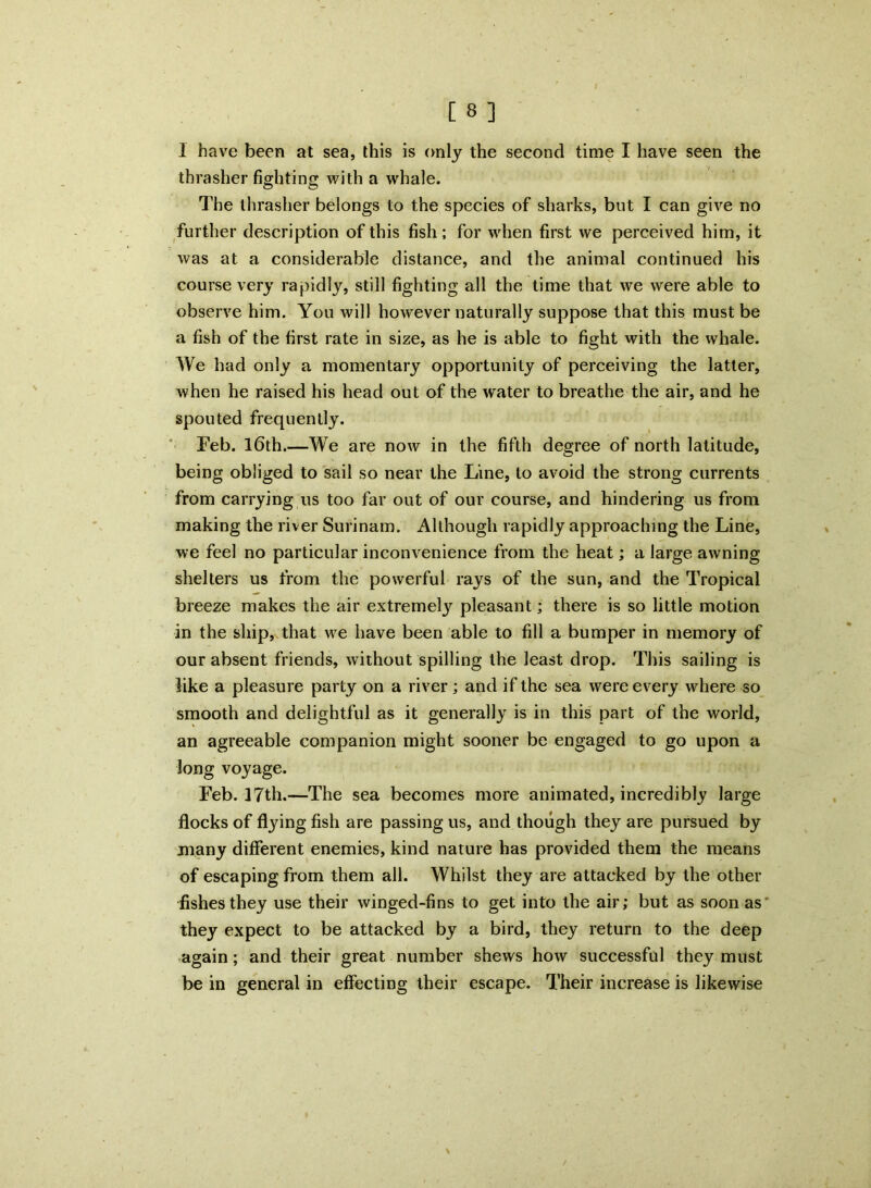 I have been at sea, this is only the second time I have seen the thrasher fighting with a whale. The thrasher belongs to the species of sharks, but I can give no further description of this fish; for when first we perceived him, it was at a considerable distance, and the animal continued his course very rapidly, still fighting all the time that we were able to observe him. You will however naturally suppose that this must be a fish of the first rate in size, as he is able to fight with the whale. We had only a momentary opportunity of perceiving the latter, when he raised his head out of the water to breathe the air, and he spouted frequently. Feb. 16th We are now in the fifth degree of north latitude, being obliged to sail so near the Line, to avoid the strong currents from carrying us too far out of our course, and hindering us from making the river Surinam. Although rapidly approaching the Line, we feel no particular inconvenience from the heat; a large awning shelters us from the powerful rays of the sun, and the Tropical breeze makes the air extremely pleasant; there is so little motion in the ship, that we have been able to fill a bumper in memory of our absent friends, without spilling the least drop. This sailing is like a pleasure party on a river; and if the sea were every where so smooth and delightful as it generally is in this part of the world, an agreeable companion might sooner be engaged to go upon a long voyage. Feb. 17th.—The sea becomes more animated, incredibly large flocks of flying fish are passing us, and though they are pursued by many different enemies, kind nature has provided them the means of escaping from them all. Whilst they are attacked by the other fishes they use their winged-fins to get into the air; but as soon as they expect to be attacked by a bird, they return to the deep again; and their great number shews how successful they must be in general in effecting their escape. Their increase is likewise