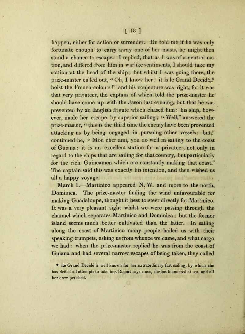 [ 58 ] happen, either for action or surrender: He told me if he was only fortunate enough to carry away one of her masts, he might then stand a chance to escape. I replied, that as I was of a neutral na- tion, and differed from him in warlike sentiments, I should take my station at the head of the ship; but whilst I was going there, the prize-master called out, “ Oh, I know her ! it is le Grand Decide,* hoist the French colours !” and his conjecture was right, for it was that very privateer, the captain of which told the prize-master he should have come up with the Jason last evening, but that he was prevented by an English frigate which chased him : his ship, how- ever, made her escape by superior sailing; “ Well,” answered the prize-master, “ this is the third time the enemy have been prevented attacking us by being engaged in pursuing other vessels; but/ continued he, “ Mon cher ami, you do well in sailing to the coast of Guiana; it is an excellent station for a privateer, not only in regard to the ships that are sailing for that country, but particularly for the rich Guineamen which are constantly making that coast.” The captain said this was exactly his intention, and then wished us all a happy voyage. March 1.—Martinico appeared N. W. and more to the north, Dominica. The prize-master finding the wind unfavourable for making Guadaloupe, thought it best to steer directly for Martinico. It was a very pleasant sight whilst we were passing through the channel which separates Martinico and Dominica ; but the former island seems much better cultivated than the latter. In sailing along the coast of Martinico many people hailed us with their speaking trumpets, asking us from whence we came, and what cargo we had: when the prize-master replied he was from the coast of Guiana and had several narrow escapes of being taken, they called * Le Grand Decide is well known for her extraordinary fast sailing, by which she has defied all attempts to take her. Report says since, she has foundered at sea, and all her crew perished.