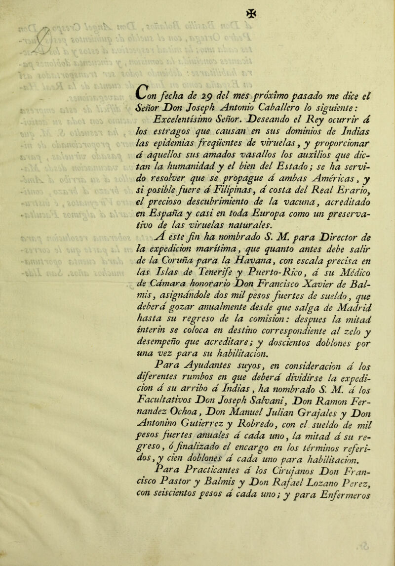 Con fecha de 29 del mes próximo pasado me dice el Señor Don Joseph Antonio Caballero lo siguiente: Excelentísimo Señor. Deseando el Rey ocurrir d los estragos que causan en sus dominios de Indias las epidemias freqüentes de viruelas, y proporcionar d aquellos sus amados vasallos los auxilios que dic- tan la humanidad y el bien del Estado; se ha servi- do resolver que se propague d ambas Américas, y si posible fuere d Filipinas, d costa del Real Erario, el precioso descubrimiento de la vacuna, acreditado en España y casi en toda Europa como un preserva- tivo de las viruelas naturales. AÍ este fin ha nombrado S. M. para Director de la expedición marítima, que quanto antes debe salir de la Cor uña para la Uavana, con escala precisa en las Islas de Tenerife y Puerto-Rico, d su Médico de Cámara honorario Don Francisco Xavier de Bal- mis, asignándole dos mil pesos fuertes de sueldo, que deberá gozar anualmente desde que salga de Madrid hasta su regreso de la comisión: después la mitad ínterin se coloca en destino correspondiente al zelo y desempeño que acreditare; y doscientos doblones por una vez para su habilitación. Para Ayudantes suyos, en consideración d los diferentes rumbos en que deberá dividirse la expedi- ción d su arribo d Indias, ha nombrado S. M. á los Facultativos Don Joseph Salvani, Don Ramón Fer- nandez Ocho a, Don JManuel Julián Gr ajales y Don Antonino Gutiérrez y Robredo, con el sueldo de mil pesos fuertes anuales d cada uno, la mitad d su re- greso, ó finalizado el encargo en los términos referi- dos,y cien doblones d cada uno para habilitación. Para Practicantes d los Cirujanos Don Fran- cisco Pastor y Balmis y Don Rajael lozano Perez, con seiscientos pesos a cada uno; y para Enfermeros