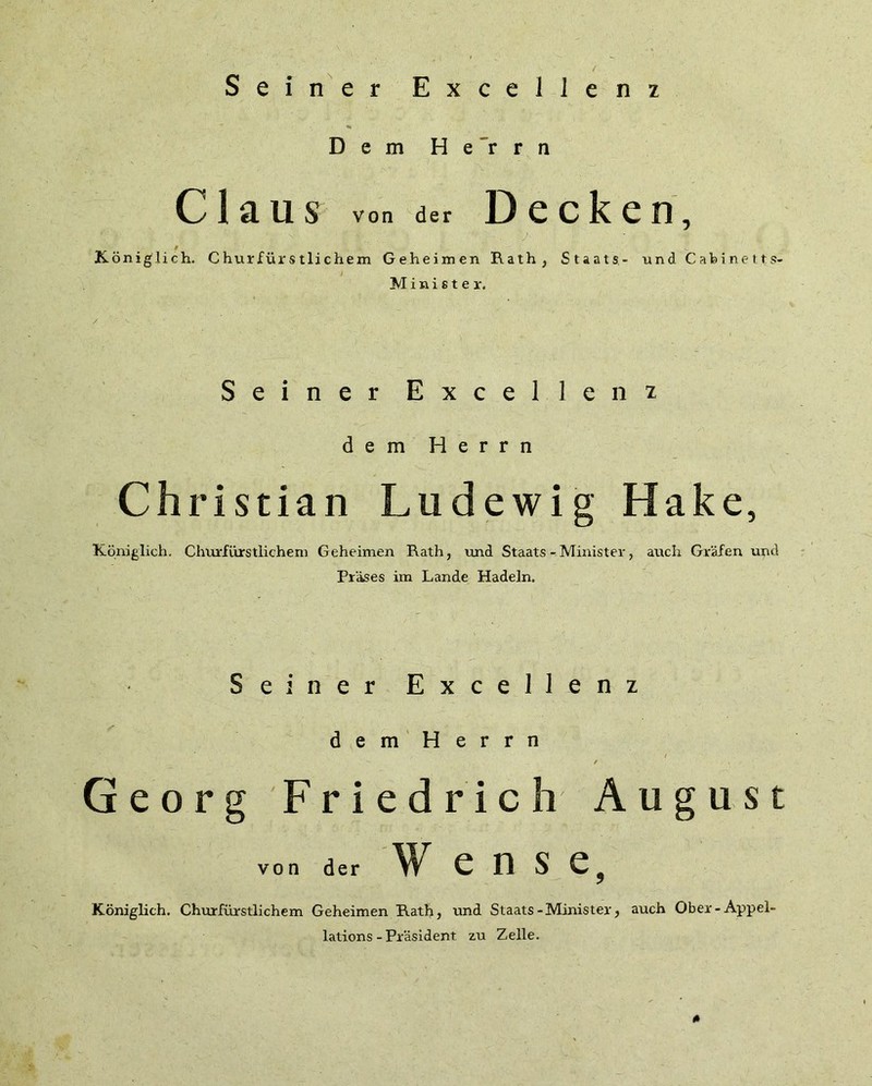 Seiner Exceilenz Dem Herrn Claus von der Decken, Königlich. Churfürstlichem Geheimen Rath, Staats- und Cabineits- l Minister. / ' ' - Seiner Exceilenz dem Herrn Christian Ludewig Hake, Königlich. Churfürstlichem Geheimen Rath, und Staats - Minister, auch Grafen und Präses im Lande Hadeln. Seiner Exceilenz dem Herrn / Georg Friedrich August von der W e O S e? Königlich. Churfürstlichem Geheimen Rath, und Staats-Minister, auch Ober-Appel- lations-Präsident zu Zelle.