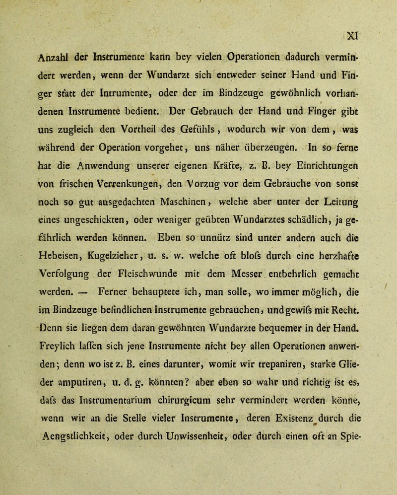 Anzahl der Instrumente kann bey vielen Operationen dadurch vermin- dert werden, wenn der Wundarzt sich entweder seiner Hand und Fin- ger Statt der Intrumente, oder der im Bindzeuge gewöhnlich vorhan- denen Instrumente bedient. Der Gebrauch der Hand und Finger gibt uns zugleich den Vortheil des Gefühls , wodurch wir von dem, was während der Operation vorgehet, uns näher überzeugen. In so ferne hat die Anwendung unserer eigenen Kräfte, z. B. bey Einrichtungen von frischen Verrenkungen, den Vorzug vor dem Gebrauche von sonst noch so gut ausgedachten Maschinen, welche aber unter der Leitung eines ungeschickten, oder weniger geübten Wundarztes schädlich, ja ge- fährlich werden können. Eben so unnütz sind unter andern auch die Hebeisen, Kugelzieher, u. s. w. welche oft blofs durch eine herzhafte Verfolgung der Fleischwunde mit dem Messer entbehrlich gemacht werden. — Ferner behauptete ich, man solle, wo immer möglich, die im Bindzeuge befindlichen Instrumente gebrauchen, undgewifs mit Recht. Denn sie liegen dem daran gewöhnten Wundarzte bequemer in der Hand. Freylich laßen sich jene Instrumente nicht bey allen Operationen anwen- den*, denn wo ist z. B. eines darunter, womit wir trepaniren, starke Glie- der amputiren, u. d. g. könnten? aber eben so wahr und richtig ist es, dafs das Instrumentarium chirurgicum sehr vermindert werden könne, wenn wir an die Stelle vieler Instrumente, deren Existenz durch die m Aengstlichkeit, oder durch Unwissenheit, oder durch einen oft an Spie-