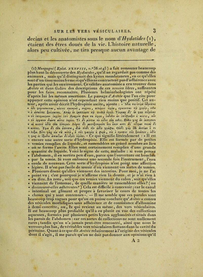 \ decins et les anatomistes sous le nom d'Hydatides (1), étaient des êtres doués de la vie. L’histoire naturelle, alors peu cultivée, ne tira presque aucun avantage de (i) Morgagni (Epist. xxxvm, n.°36 et45) a fait remonter beaucoup plus haut la découverte des Hydatides , qu’il ne regardait pas comme des animaux , mais qu’il distinguait des kystes membraneux , en ce qu’elles sont d’un tissu moins ferme et qu’elles ne contractent pas d’adhérence avec les parties qui les environnent. Ce célèbre anatomiste a cru trouver dans Arélée et dans Galien des descriptions de ces vessies libres , suffisantes pour les faire reconnaître. Plusieurs helminthologistes ont répété d’après lui les mêmes assertions. Le passage d'Arélée que l’on cite pour appuyer cette opinion n’est cependant rien moins que positif. Cet au- teur, après avoir décrit l’bydropisie ascite, ajoute : •• ‘ISii nstr'tp>> vS'pazres « ilke yiyvao-xerai , xvaes <r/uixpa) , 1ro%tat , vrXdpas oypss , eyxeavrxi rà %opta , evêes « 0 àtrMTtiS ’ Arkp h'v e/o,7tXea<rt rZ> ■zroX^îo uypai. Ttxpeetp JV a'y yet-t relfmats •• va tvnyotçpto'» exp^éijs izsi /Zpotfcttil (papy vu iyps , evk'oêtv av \n\cppa.\i') y xuçis, xbv a to bpyavov ê'iâirti abris êxpéet. To k') /devrai rb ei&os cm evûes, Tléèev yxç ai \x7ctr0m » cij xustes ocils cm tvnopos. Aoyas §t ptere^erepem en vixav xore è'i tiilepw roietj J'e « xucies. Eyco Cm ennemi , è'ia roS't vov ùâ'ev yphtya. Oùk'e yâp ’Qn àuréav 0 ve « Xe\a. EÎVe yuç du rS xoXx , ’i r«> yceçp'o; ÿ (poph , ris e rponos rîis \mdrtes j eè'oç  y«ç is ’é|oS'ov x7retihi)ii k'i’ek'pîïs eupc»is.  Ce qui signifie littéralement : •< 11 est << encore une autre sorte d’hydropisie. Elle est formée par de petites « vessies remplies de liquide, et rassemblées en grând nombre au lieu » où se forme l’ascite. Elles sont certainement remplies d’une grande « quantité de liquide. Voici le signe de cettq maladie : si vous percez « l’abdomen, il en sortira peu d’eau, parce que l’ouverture est bouchée » par la vessie. Si vous enfoncez une seconde fois l’instrument, l’eau « coule de nouveau. Cette sorte d’hydropisie n’est point une affection « légère. Il n’est pas facile de savoir d’où viennent ces sortes de vessies. « Plusieurs disent qu’elles viennent des intestins. Pour moi, je ne l’ai « point vu ; c’est pourquoi je n’affirme rien là-dessus , et je n’ai rien à ■ en dire. Au reste , soit que ces vessies viennent du colon , soit qu’elles » viennent de l’estomac, de quelle manière se rassemblent-elles? (ou « deviennent-elles adhérentes? ) Cela est difficile à concevoir ; car le canal « intestinal est glissant et propre à favoriser le cours de toutes les « choses qui y sont contenues ». — Il me semble que ces paroles sont beaucoup trop vagues pour qu’on en puisse conclure qu’Arétée a connu des vésicules morbifiques sans adhérence et de consistance d’albumine à demi-concrète, ou, ce qui revient au même, des vers vésiculaires. Il est beaucoup plus probable qu’il a eu plutôt en vue des collections aqueuses, formées par plusieurs petits kystes agglomérés et situés dans les parois de l’abdomen : car ces sortes de collections ne sont nullement rares; tandis qu’on n’a jamais peut-être rencontré, ainsi que nous le verronsplus bas, devéritables vers vésiculairesflottansdans la cavitédu péritoine. Quant à ce que dit Arétée relativement à l’origine des vésicules dont il s’agit, il me paraît qu’on ne doit pas donner aux opinions qu’il A 2