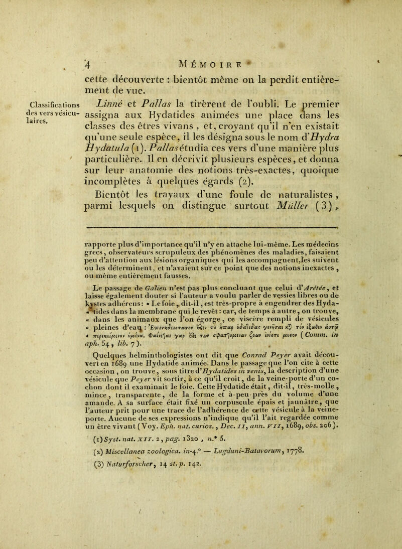 Classifications des vers vésicu- laires. 4 MÉMOIRE' cette découverte : bientôt même on la perdit entière- ment de vue. Linné et Pallas la tirèrent de l’oubli. Le premier assigna aux Hydatides animées une place clans les classes des êtres vivans , et, croyant qu’il n’en existait qu’une seule espèce, il les désigna sous le nom éCHydra Hydatula (1). P allas étudia ces vers d’une manière plus particulière. Il en décrivit plusieurs espèces, et donna sur leur anatomie des notions très-exactes, quoique incomplètes à quelques égards (2). Bientôt les trayaux d’une foule de naturalistes , parmi lesquels on distingue surtout Muller ( 3 ) ^ rapporte plus d’importance qu’il n’y en attache 1 ut-même. Les médecins grecs, observateurs scrupuleux des phénomènes des maladies, faisaient peu d’attention aux lésions organiques qui les accompagnent,les suivent ou les déterminent, et n’avaient sur ce point que des notions inexactes , ou même entièrement fausses. Le passage de Galien n’est pas plus concluant que celui d' Arétée y et laisse également douter si l’auteur a voulu parler de vessies libres ou de kystes adhérens: «Le foie, dit-il, est très-propre à engendrer des Hyda- «*tides dans la membrane qui le revêt : car, de temps à autre, on trouve, « dans les animaux que l’on égorge, ce viscère rempli de vésicules *• pleines d’eaq : ’EwiTqJiioTUTOv ’éhn ri> iysretp là'cchâ'ccç yit^crcu to'v Ï%v6ev ùuri t 7ttfiialfi£V6v uftiva. yiep ’6ki rcov Çoav inere fterov ( Cotnm. IM aph. 54 , lib, 7 ). Quelques helminthologistes ont dit que Conrad Peyer avait décou- vert en 1689 une Hydatide animée. Dans le passage que l’on cite à cette occasion , on trouve, sous titre à'Hydatides in venisy la description d’une vésicule que Peyer vit sortir, à ce qu’il croit, de la veine-porte d’un co- chon dont il examinait le foie. Cette Hydatide était, dit-il, très-molle, mince, transparente, de la forme et à-peu-près du volume d’une amande. A sa surface était fixé un corpuscule épais et jaunâtre, que l’auteur prit pour une trace de l’adhérence de cette vésicule à la veine- porte. Aucune de ses expressions n’indique qu’il l’ait regardée comme un être vivant ( Voy. Ep/i. nat. curios., Dec. uy ann. ni-, 1689, obs. 206). (1) Syst. nat. XIT. 2ypag. i320 , n.• 5. (2) Miscellanea zoologica. in-4.0 — Lugduni-Batavorum, 1778. ■s*