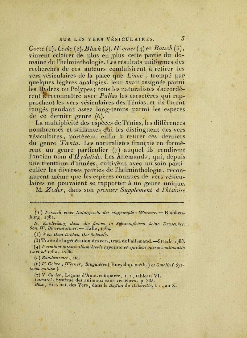Goëze (1 )>Leske (2), B loch (3), TVerner[/\) et Batsch (5), vinrent éclairer de plus en plus cette partie du do- maine de l’helminthologie. Les résultats uniformes des recherches de ces auteurs conduisirent à retirer les vers vésiculaires de la place que Linné , trompé par quelques légères analogies, leur avait assignée parmi les Hydres ou Polypes ; tous les naturalistes s’accordè- rent reconnaître avec P allas les caractères qui rap- prochent les vers vésiculaires des Ténias, et ils furent rangés pendant assez long-temps parmi les espèces de ce dernier genre (6). La multiplicité des espèces de Ténias, les différences nombreuses et saillantes qVii les distinguent des vers vésiculaires, portèrent enfin à retirer ces derniers du genre 'Tœnia. Les naturalistes français en formè- rent un genre particulier (7) auquel ils rendirent l’ancien nom d'Hjdatide. Les Allemands , qui, depuis une trentaine d’années, cultivent avec un soin parti- culier les diverses parties de l’helminthologie, recon- nurent même que les espèces connues de vers vésicu- laires ne pouvaient se rapporter à un genre unique. M. Zeder, dans son premier Supplément ci l'histoire ( x ) Versuch einer Naturgesch. der eingeiveide - TVurmer. — Blanken- burg, 1782. N. Entdeckung dass die finnen in S ch iveinfleisch lie in e D rusent re i Son. TV. Blasemvurmer. — Halle , 1784. (2) Von Dem Drehen Der Schaafe. (3) Traité de la génération des vers, trad. del’allemand.—Strasb. 1788. (4) yermiutn intestinalium brevis expositio et ejusdem operis continuatio T.a. et 2.a 1782 , 1786. (5) Bandwurmer , etc. (6) V. Goëze , TVerner, Bruguières ( Encyclop. métk. ) et Gmelin ( Sys- tema naturce ). (7) V. Cuvier, Leçons d’Anat. comparée, t. t , tableau VI. LamarcT., Système des animaux sans vertèbres, p. 335. Bosc, Hist. nat, des Vers, dans le Buffon de DélerviLle, t. 1 , an X.