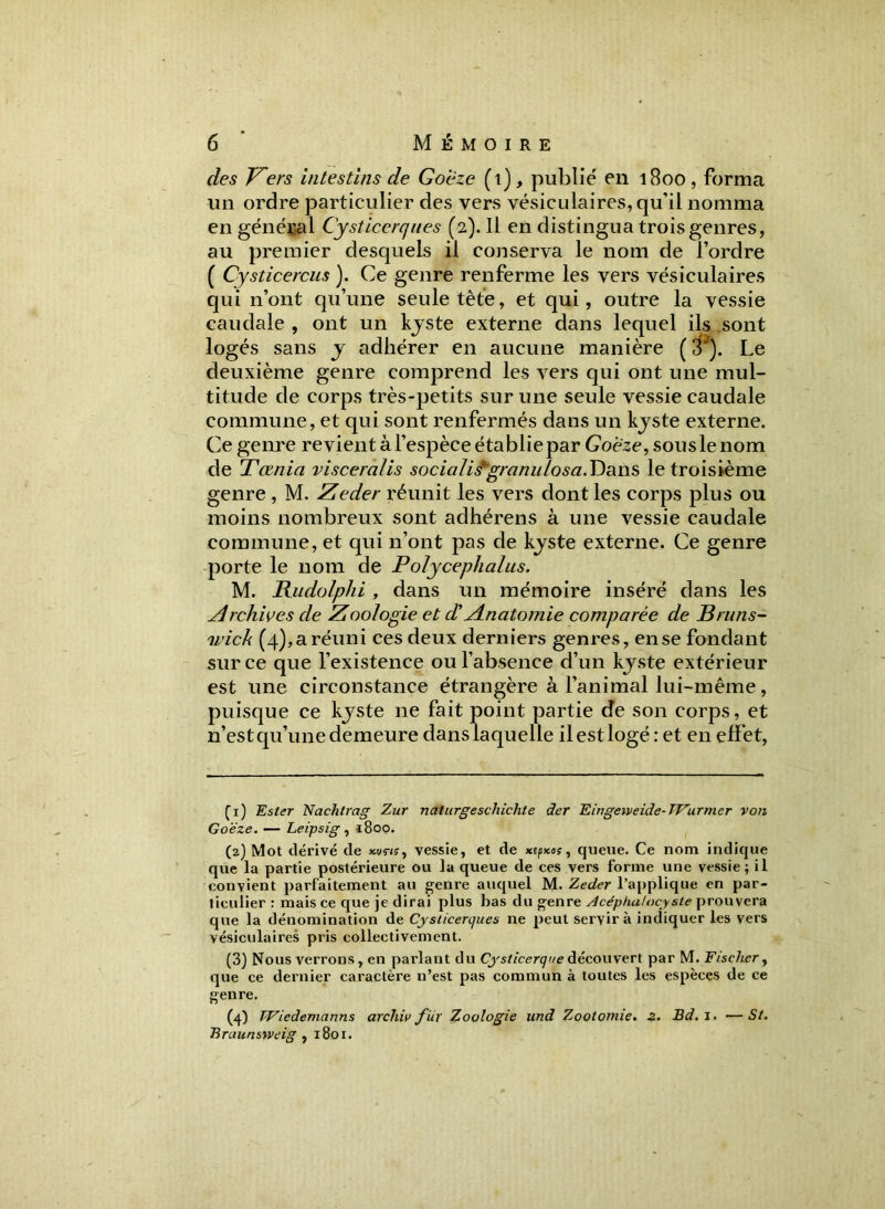 des Vers Intestins de Goëze (t), publié en 1800, forma un ordre particulier des vers vésiculaires, qu’il nomma en général Cysticerques (2). Il en distingua trois genres, au premier desquels il conserva le nom de l’ordre ( Cysticercus ). Ce genre renferme les vers vésiculaires qui n’ont qu’une seule tète, et qui, outre la vessie caudale , ont un kjste externe dans lequel ils sont logés sans y adhérer en aucune manière ( 3J). Le deuxième genre comprend les vers qui ont une mul- titude de corps très-petits sur une seule vessie caudale commune, et qui sont renfermés dans un kjste externe. Ce genre revient à l’espèce établiepar Goëze, souslenom de Tœnia viscéralis socialis*granu losa. Dans le troisième genre , M. Zeder réunit les vers dont les corps plus ou moins nombreux sont adhérens à une vessie caudale commune, et qui 11’ont pas de kjste externe. Ce genre porte le nom de Polycephalus. M. Budolphi , dans un mémoire inséré dans les Archives de Zoologie et d'yinatomie comparée de Bruns- wick (4), a réuni ces deux derniers genres, en se fondant sur ce que l’existence ou l’absence d’un kjste extérieur est une circonstance étrangère à l’animal lui-même, puisque ce kjste ne fait point partie de son corps, et n’estqu’unedemeure danslaquelle ilestlogé: et en effet, Ci) Ester Nachtrag Zur naturgeschichte âer Eingeiveide-Wurmer von Goëze. — Leipsig , i8oo. (2) Mot dérivé de xuçi;, vessie, et de xepxos, queue. Ce nom indique que la partie postérieure ou la queue de ces vers forme une vessie; il convient parfaitement au genre auquel M. Zeder l’applique en par- ticulier : mais ce que je dirai plus bas du genre Acéphaiocy ste prouvera que la dénomination de Cjsiicenjues ne peut servira indiquer les vers vésiculaires pris collectivement. (3) Nous verrons, en parlant du Cysticerque découvert par M. Fischer, que ce dernier caractère n’est pas commun à toutes les espèces de ce genre. (4) TViedemcinns arcliiv fur Zoologie und Zootomie, z. Bd.l. — St. Braunsweig , 1801.