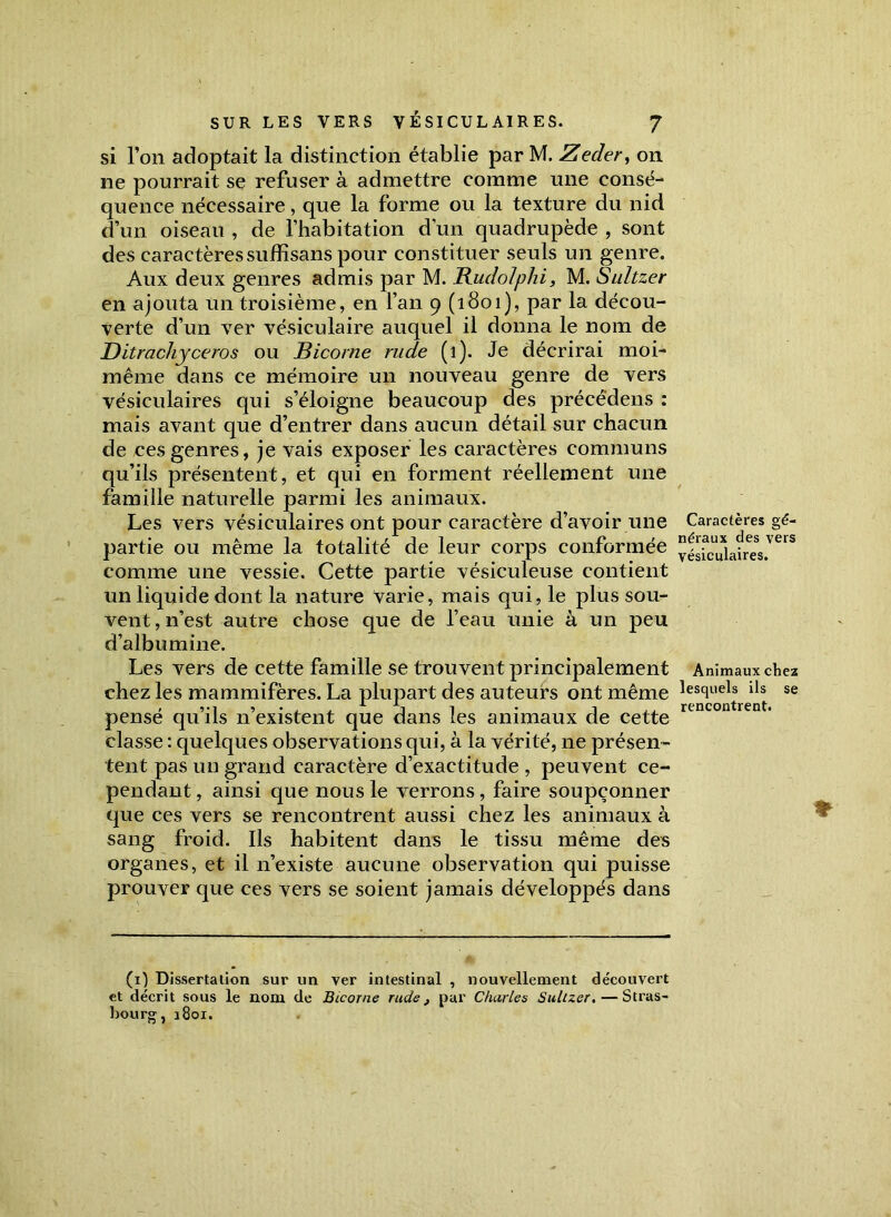 si l’on adoptait la distinction établie par M. Zecler, on ne pourrait se refuser à admettre comme une consé- quence nécessaire, que la forme ou la texture du nid d’un oiseau , de l’habitation d’un quadrupède , sont des caractères sufEsans pour constituer seuls un genre. Aux deux genres admis par M. RudoJphi, M. Sultzer en ajouta un troisième, en l’an 9 (1801), par la décou- verte d’un ver vésiculaire auquel il donna le nom de Ditrachyceros ou Bicorne rude (1). Je décrirai moi- même dans ce mémoire un nouveau genre de vers vésiculaires qui s’éloigne beaucoup des précédens : mais avant que d’entrer dans aucun détail sur chacun de ces genres, je vais exposer les caractères communs qu’ils présentent, et qui en forment réellement une famille naturelle parmi les animaux. Les vers vésiculaires ont pour caractère d’avoir une partie ou même la totalité de leur corps conformée comme une vessie. Cette partie vésiculeuse contient un liquide dont la nature varie, mais qui, le plus sou- vent, n’est autre chose que de l’eau unie à un peu d’albumine. Les vers de cette famille se trouvent principalement chez les mammifères. La plupart des auteurs ont même pensé qu’ils n’existent que dans les animaux de cette classe : quelques observations qui, à la vérité, 11e présen- tent pas un grand caractère d’exactitude , peuvent ce- pendant , ainsi que nous le verrons, faire soupçonner que ces vers se rencontrent aussi chez les animaux à sang froid. Ils habitent dans le tissu même des organes, et il n’existe aucune observation qui puisse prouver que ces vers se soient jamais développés dans (1) Dissertation sur un ver intestinal , nouvellement découvert et décrit sous le nom (1e Bicorne rude, par Charles Sultzer. — Stras- bourg, 1801. Caractères gé- néraux des vers vésiculaires. Animaux chez lesquels ils se rencontrent.