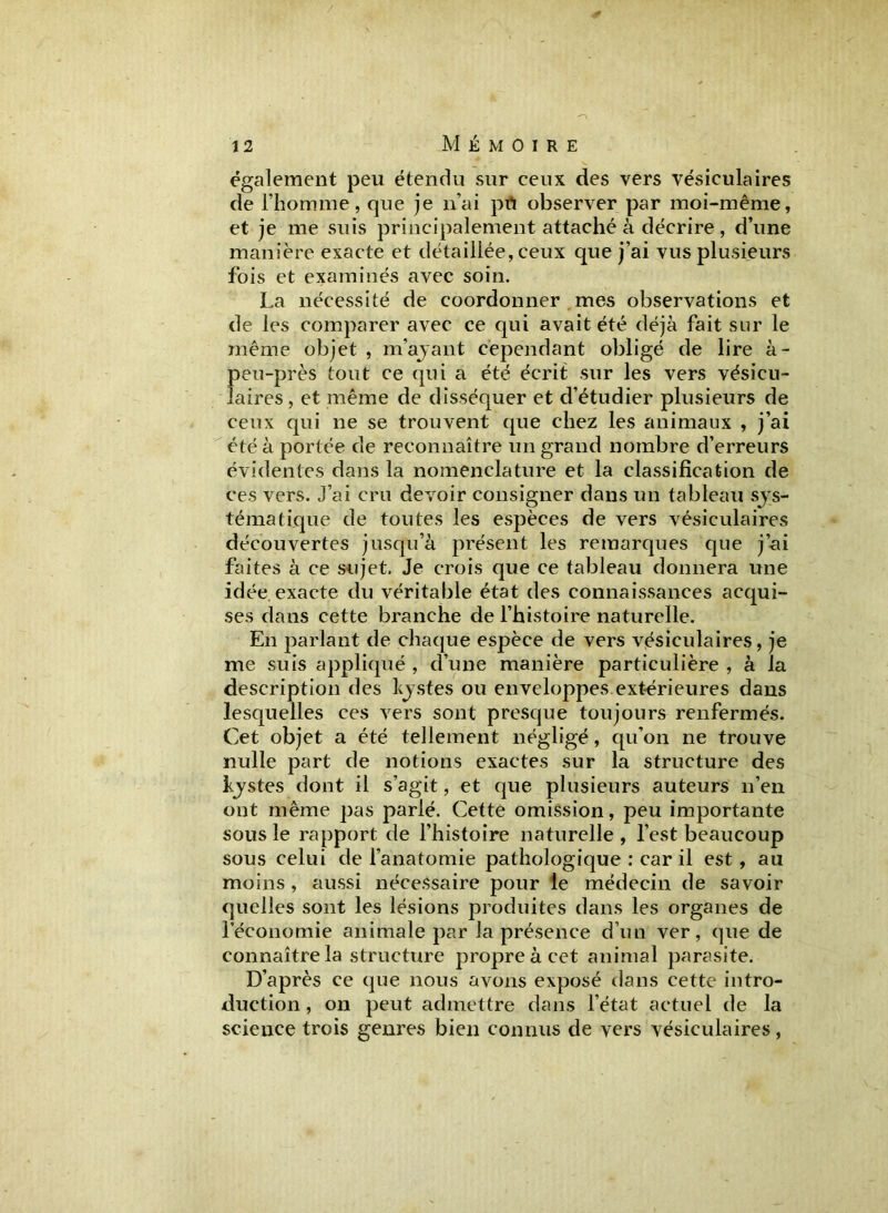 également peu étendu sur ceux des vers vésiculaires de l’homme, que je n’ai pïï observer par moi-même, et je me suis principalement attaché à décrire, d’une manière exacte et détaillée, ceux que j’ai vus plusieurs fois et examinés avec soin. La nécessité de coordonner mes observations et de les comparer avec ce qui avait été déjà fait sur le même objet , m’ayant cependant obligé de lire à- peu-près tout ce qui a été écrit sur les vers vésicu- laires, et même de disséquer et d’étudier plusieurs de ceux qui ne se trouvent que chez les animaux , j’ai été à portée de reconnaître un grand nombre d’erreurs évidentes dans la nomenclature et la classification de ces vers. J’ai cru devoir consigner dans un tableau sys- tématique de toutes les espèces de vers vésiculaires découvertes jusqu’à présent les remarques que j’ai faites à ce sujet. Je crois que ce tableau donnera une idée exacte du véritable état des connaissances acqui- ses dans cette branche de l’histoire naturelle. En parlant de chaque espèce de vers vésiculaires, je me suis appliqué , d’une manière particulière , à la description des kystes ou enveloppes extérieures dans lesquelles ces vers sont presque toujours renfermés. Cet objet a été tellement négligé, qu’on ne trouve nulle part de notions exactes sur la structure des kystes dont il s’agit, et que plusieurs auteurs n’en ont même pas parlé. Cette omission, peu importante sous le rapport de l’histoire naturelle , l’est beaucoup sous celui de l’anatomie pathologique : car il est, au moins, aussi nécessaire pour le médecin de savoir quelles sont les lésions produites dans les organes de l’économie animale par la présence d’un ver, que de connaître la structure propre à cet animal parasite. D’après ce que nous avons exposé dans cette intro- duction , on peut admettre dans l’état actuel de la science trois genres bien connus de vers vésiculaires,