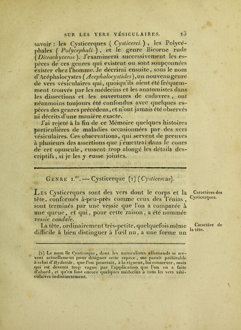 savoir : les Cjsticerques ( Cyslicerci ) , les Poljcé- phales ( Polycephali ) , et le genre Bicorne rude ( Ditrachyceros ). J’examinerai successivement les es- pèces de ces genres qui existent ou sont soupçonnées exister chez l’homme. Je décrirai ensuite, sous le nom d’Acéphalocystes (Acephalocystides), un nouveau genre de vers vésiculaires qui, quoiqu’ils aient été fréquem- ment trouvés par les médecins et les anatomistes dans les dissections et les ouvertures de cadavres , ont néanmoins toujours été confondus avec quelques es- pèces des genres précédens, et n’ont jamais été observés ni décrits d’une manière exacte. J’ai rejeté à la fin de ce Mémoire quelques histoires particulières de maladies occasionnées par des vers vésiculaires. Ces observations, qui servent de preuves à plusieurs des assertions que j’émettrai dans le cours de cet opuscule, eussent trop alongé les détails des- criptifs , si je les y eusse jointes. Genre i.er. — Çysticerque (1) (Cysticercus). Les Cjsticerques sont des vers dont le corps et la tête, conformés à-peu-près comme ceux des Ténias , sont terminés par une vessie que l’on a comparée à une queue, et qui, pour cette raison, a été nommée vessie caudale. La tête, ordinairement très-petite, quelquefois même difficile à bien distinguer à l’œil nu, a une forme un (i) Le nom cle Çysticerque , dont les naturalistes allemands se ser- vent actuellement pour désigner cette espèce , me paraît préférable à celui à'Hyclatide, que l’on pourrait, à la rigueur, lui conserver, mais qui est devenu trop vague par l’application que l’on en a faite d’abord, et qu’en font encore quelques médecins à tous les vers vési- culaires indistinctement. Caractères des Cysticeiques. Caractère de la tête.