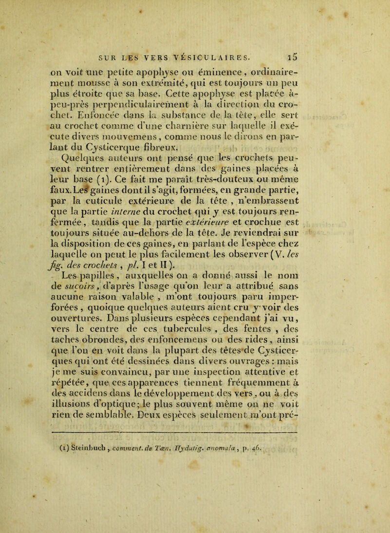 on voit Line petite apophyse ou éminence, ordinaire- ment mousse à son extrémité, qui est toujours un peu plus étroite que sa base. Cette apophyse est placée à- peu-près perpendiculairement à la direction du cro- chet. Enfoncée dans la substance de la tête, elle sert au crochet comme d’une charnière sur laquelle il exé- cute divers mouvemens, comme nous le dirons en par- lant du Cysticerque fibreux. Quelques auteurs ont pensé que les crochets peu- vent rentrer entièrement dans des gaines placées à leur base (i). Ce fait me paraît très-douteux ou même faux. Les'gaines dont il s’agit, formées, en grande partie, par la cuticule extérieure de la tête , n’embrassent que la partie interne du crochet qui y est toujours ren- fermée , tandis que la partie extérieure et crochue est toujours située au-dehors de la tête. Je reviendrai sur la disposition de ces gaines, en parlant de l’espèce chez laquelle on peut le plus facilement les observer (V. les jig. des crochets , pi. I et II ). Les^papilles , auxquelles on a donné aussi le nom de suçoirs, d’après l’usage qu'on leur a attribué sans aucune raison valable , m’ont toujours paru imper- forées , quoique quelques auteurs aient cru y* voir des ouvertures. Dans plusieurs espèces cependant j’ai vu, vers le centre de ces tubercules , des fentes , des taches obrondes, des enfoncemens ou des rides, ainsi que l’on en voit dans la plupart des têtes de Cysticer- ques qui ont été dessinées dans divers ouvrages : mais je me suis convaincu, par une inspection attentive et répétée, que ces apparences tiennent fréquemment à des accidens dans le développement des vers , ou à des illusions d’optique; le plus souvent même on ne voit rien de semblable. Deux espèces seulement.m’ont pré- (i) Sleinbuch , comment, da Tœn. Hjdulig. crnomala , p. 46.