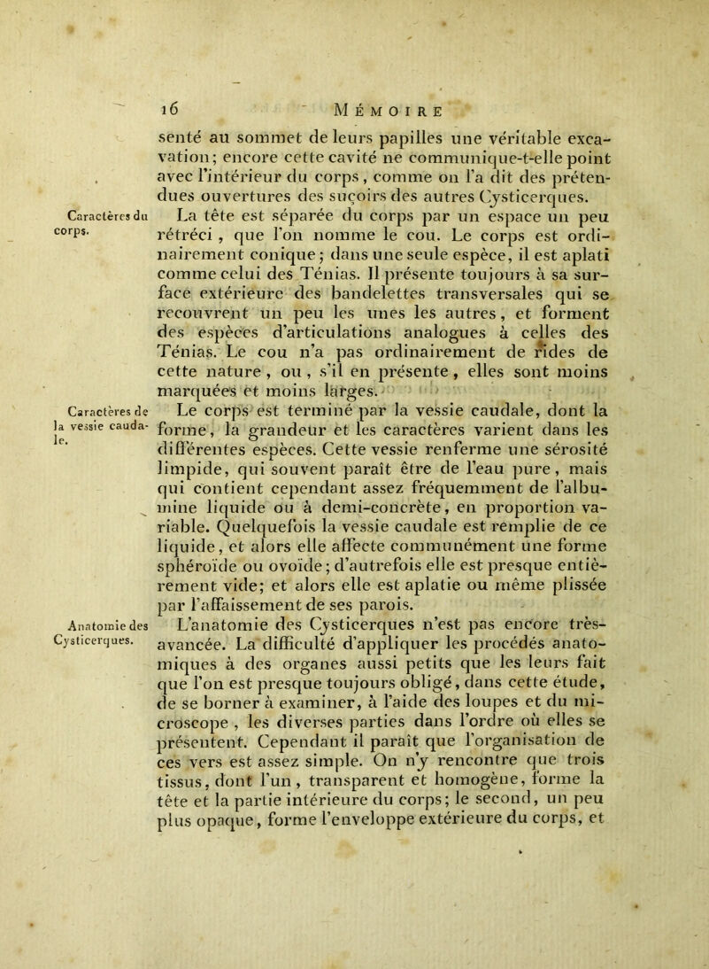 Caractères du corps. Caractères de la vessie cauda- le. Anatomie des Cysticerques. 16  Mémoire senté au sommet de leurs papilles une véritable exca- vation; encore cette cavité ne communique-t-elle point avec l’intérieur du corps, comme on l’a dit des préten- dues ouvertures des suçoirs des autres Cysticerques. La tête est séparée du corps par un espace un peu rétréci , que l’on nomme le cou. Le corps est ordi- nairement conique ; dans une seule espèce, il est aplati comme celui des Ténias. Il présente toujours à sa sur- face extérieure des bandelettes transversales qui se recouvrent un peu les unes les autres, et forment des espèces d’articulations analogues à celles des Ténias. Le cou n’a pas ordinairement de rides de cette nature, ou, s’il en présente, elles sont moins marquées et moins larges. Le corps est terminé par la vessie caudale, dont la forme, la grandeur et les caractères varient dans les différentes espèces. Cette vessie renferme une sérosité limpide, qui souvent paraît être de l’eau pure, mais qui contient cependant assez fréquemment de l’albu- mine liquide ou à demi-concrète, en proportion va- riable. Quelquefois la vessie caudale est remplie de ce liquide, et alors elle affecte communément une forme sphéroïde ou ovoïde; d’autrefois elle est presque entiè- rement vide; et alors elle est aplatie ou même plissée par l’affaissement de ses parois. L’anatomie des Cysticerques n’est pas encore très- avancée. La difficulté d’appliquer les procédés anato- miques à des organes aussi petits que les leurs fait que l’on est presque toujours obligé, dans cette étude, de se borner à examiner, à l’aide des loupes et du mi- croscope , les diverses parties dans l’ordre où elles se présentent. Cependant il paraît que l’organisation de ces vers est assez simple. On n'y rencontre que trois tissus, dont l’un , transparent et homogène, forme la tête et la partie intérieure du corps; le second, un peu plus opaque, forme l’enveloppe extérieure du corps, et