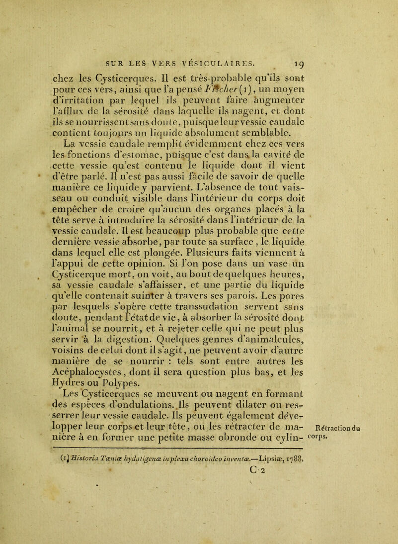 chez les Cysticerques. Il est très-probable qu’ils sont pour ces vers, ainsi que l’a pensé Ficher [ 1 ), un moyen d’irritation par lequel ils peuvent faire augmenter l’afflux de la sérosité dans laquelle ils nagent, et dont ils se nourrissent sans doute, puisque leur vessie caudale contient toujours un liquide absolument semblable. La vessie caudale remplit évidemment chez ces vers les fonctions d’estomac, puisque c’est dans, la cavité de cette vessie qu’est contenu le liquide dont il vient d’être parlé. Il n’est pas aussi facile de savoir de quelle manière ce liquide y parvient. L’absence de tout vais- seau ou conduit visible dans l’intérieur du corps doit empêcher de croire qu’aucun des organes placés à la tête serve à introduire la sérosité dans l’intérieur de la vessie caudale. Il est beaucoup plus probable que cette dernière vessie absorbe, par toute sa surface , le liquide dans lequel elle est plongée. Plusieurs faits viennent à l’appui de cette opinion. Si l’on pose dans un vase un Cysticerque mort, on voit, au bout de quelques heures, sa vessie caudale s’affaisser, et une partie du liquide qu'elle contenait suinter à travers ses parois. Les pores par lesquels s’opère cette transsudation servent sans doute, pendant l’état de vie, à absorber la sérosité dont l’animal se nourrit, et à rejeter celle qui ne peut plus servir à la digestion. Quelques genres d’animalcules, voisins de celui dont il s’agit, ne peuvent avoir d’autre manière de se nourrir : tels sont entre autres les Acéphalocystes, dont il sera question plus bas, et les Hydres ou Polypes. Les Cysticerques se meuvent ou nagent en formant des espèces d’ondulations. Ils peuvent dilater ou res- serrer leur vessie caudale. Ils peuvent également déve- lopper leur corps et leur tète, ou les rétracter de ma- nière à en former une petite masse obronde ou cylin- (1 ^Historia Tœnice hydatigeuœ inplexu choroideo inventas.— Lipsiæ, 1788. C 2 Rétraction du corps.