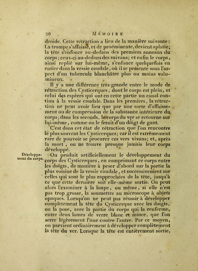 droïde. Cette rétraction a lieu de la manière suivante : La trompe s’affaisse, et de proéminente, devient aplatie; la tête s’enfonce au-dedans des premiers anneaux du corps ; ceux-ci au-dedans des suivans; et enfin le corps , ainsi replié sur lui-même, s’enfonce quelquefois en entier dans la vessie caudale, où il se présente sous l’as- pect d’un tubercule blanchâtre plus ou moins volu- mineux. Il y a une différence très-grande entre le mode de rétraction des Cysticerques , dont le corps est plein, et celui des espèces qui ont en cette partie un canal con- tinu à la vessie caudale. Dans les premiers, la rétrac- tion ne peut avoir lieu que par une sorte d’affaisse- ment ou de compression de la substance intérieure du corps ; dans les seconds, le corps du ver se retourne sur lui-même, comme on le ferait d’un doigt de gant. C’est dans cet état de rétraction que l’on rencontre le plus souvent les Cysticerques; car il est extrêmement rare de pouvoir se procurer ces vers vivans; et, après la mort , on ne trouve presque jamais leur corps développé. On produit artificiellement le développement du ' corps des Cysticerques , en comprimant ce corps entre les doigts, de manière à peser d’abord sur la partie la plus voisine de la vessie caudale , et successivement sur celles qui sont le plus rapprochées de la tête, jusqu’à ce que cette dernière soit elle-même sortie. On peut alors l’examiner à la loupe, ou même, si elle n’est pas trop grosse, la soumettre au microscope à objets opaques. Lorsqu’on ne peut pas réussir à développer complètement la tête du Cysticerque avec les doigts, on la pose, avec la partie du corps qui la renferme, entre deux lames de verre blanc et mince, que l’on serre légèrement l’une contre l’autre. Par ce moyen, on parvient ordinairement à développer complètement la tête du ver. Lorsque la tête est entièrement sortie,