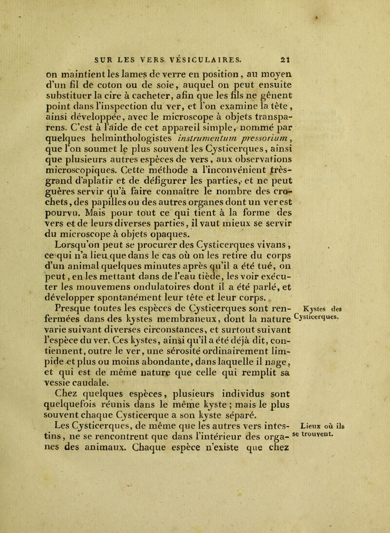 on maintient les lames de verre en position , au moyen d’un fil de coton ou de soie, auquel on peut ensuite substituer la cire à cacheter, afin que les fils ne gênent point dans l’inspection du ver, et l’on examine la tête , ainsi développée, avec le microscope à objets transpa- rens. C’est à l’aide de cet appareil simple, nommé par quelques helminthologistes instrumcntum pressorium, que l’on soumet le plus souvent les Cysticerques, ainsi que plusieurs autres espèces de vers, aux observations microscopiques. Cette méthode a l’inconvénient très- grand d’aplatir et de défigurer les parties,* et ne peut guères servir qu’à faire connaître le nombre des cro- chets , des papilles ou des autres organes dont un ver est pourvu. Mais pour tout ce qui tient à la forme des vers e-tde leurs diverses parties, il vaut mieux se servir du microscope à objets opaques. Lorsqu’on peut se procurer des Cysticerques vivans , ce qui n’a lieu que dans le cas où on les retire du corps d’un animal quelques minutes après qu’il a été tué, on peut, en les mettant dans de l’eau tiède, les voir exécu- ter les mouvemens ondulatoires dont il a été parlé, et développer spontanément leur tête et leur corps. Presque toutes les espèces de Cysticerques sont ren- Kystes des fermées dans des kystes membraneux, dont la nature Cysl,cer<?ues- varie suivant diverses circonstances, et surtout suivant l’espèce du ver. Ces kystes, ainsi qu’il a été déjà dit, con- tiennent, outre le ver, une sérosité ordinairement lim- pide ^et plus ou moins abondante, dans laquelle il nage, et qui est de même nature que celle qui remplit sa vessie caudale. Chez quelques espèces, plusieurs individus sont quelquefois réunis dans le même kyste ; mais le plus souvent chaque Cysticerque a son kyste séparé. Les Cysticerques, de même que les autres vers intes- Lieux où iis tins, ne se rencontrent que dans l’intérieur des orga- se trouvent. nés des animaux. Chaque espèce n’existe que chez