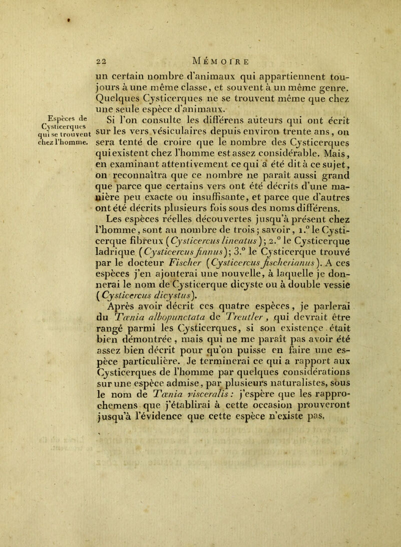 Espèces de Cysticerques qui se trouvent chez l’homme. I un certain nombre d’animaux qui appartiennent tou- jours aune même classe, et souvent à un même genre. Quelques Cysticerques ne se trouvent même que chez une seule espèce d’animaux. Si l’on consulte les différens auteurs qui ont écrit sur les vers vésiculaires depuis environ trente ans, on sera tenté de croire que le nombre des Cysticerques quiexistent chez l’homme est assez considérable. Mais, en examinant attentivement ce qui à été dit à ce sujet, on reconnaîtra que ce nombre ne paraît aussi grand que parce que certains vers ont été décrits d’une ma- nière peu exacte ou insuffisante, et parce que d’autres ont été décrits plusieurs fois sous des noms différens. Les espèces réelles découvertes jusqu’à présent chez l’homme, sont au nombre de trois ; savoir, i.° le Cysti- cerque fibreux ( Cysticercus lineatus ); 2.0 le Cysticerque ladrique [Cysticercusfinnus)', 3.° le Cysticerque trouvé par le docteur Fischer [CysticercusJischerianus). A ces espèces j’en ajouterai une nouvelle, à laquelle je don- nerai le nom de Cysticerque dicyste ou à double vessie ( Cysticercus clicystus). Après avoir décrit ces quatre espèces, je parlerai du Ferma, alhopunctata de Treut/er, qui devrait être rangé parmi les Cysticerques, si son existence était bien démontrée , mais qui ne me paraît pas avoir été assez bien décrit pour qu’on puisse en faire une es- pèce particulière. Je terminerai ce qui a rapport aux Cysticerques de l’homme par quelques considérations sur une espèce admise, par plusieurs naturalistes, sous le nom de Tœnia visceralis : j’espère que les rappro- cherons que j’établirai à cette occasion prouveront jusqua l’évidence que cette espèce n’existe pas.