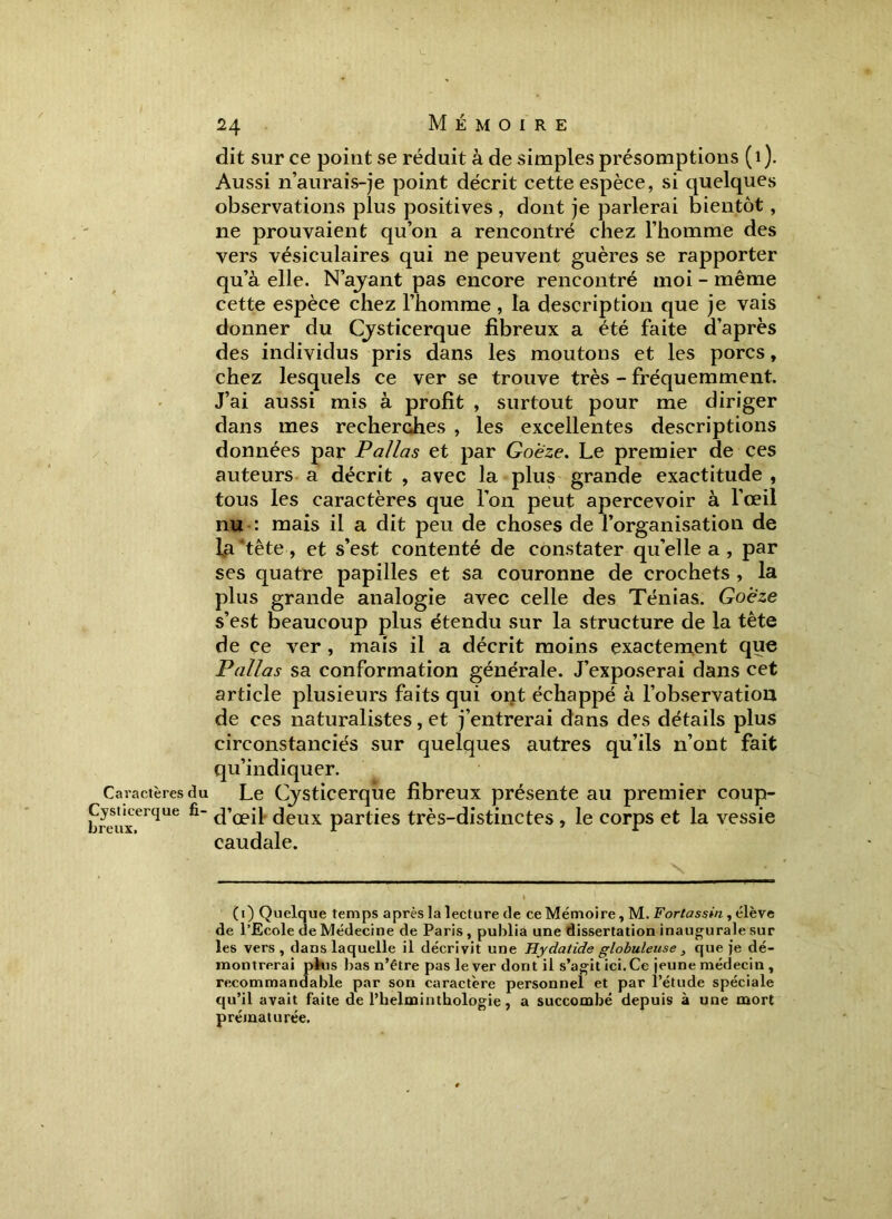 Caractères du Cysticerque fi- breux. 24 Mémoire dit sur ce point se réduit à de simples présomptions (1). Aussi n’aurais-je point décrit cette espèce, si quelques observations plus positives , dont je parlerai bientôt, ne prouvaient qu’on a rencontré chez l’homme des vers vésiculaires qui ne peuvent guères se rapporter qu’à elle. N’ayant pas encore rencontré moi - même cette espèce chez l’homme, la description que je vais donner du Cysticerque fibreux a été faite d’après des individus pris dans les moutons et les porcs, chez lesquels ce ver se trouve très - fréquemment. J’ai aussi mis à profit , surtout pour me diriger dans mes recherches , les excellentes descriptions données par Pallas et par Goeze. Le premier de ces auteurs a décrit , avec la plus grande exactitude , tous les caractères que l’on peut apercevoir à l’œil nu-: mais il a dit peu de choses de l’organisation de fa ‘tête , et s’est contenté de constater qu’elle a , par ses quatre papilles et sa couronne de crochets , la plus grande analogie avec celle des Ténias. Goeze s’est beaucoup plus étendu sur la structure de la tête de ce ver , mais il a décrit moins exactement que Pallas sa conformation générale. J’exposerai dans cet article plusieurs faits qui ont échappé à l’observation de ces naturalistes, et j’entrerai dans des détails plus circonstanciés sur quelques autres qu’ils n’ont fait qu’indiquer. Le Cjsticerqùe fibreux présente au premier coup- d’œil deux parties très-distinctes, le corps et la vessie caudale. (1) Quelque temps après la lecture de ce Mémoire, M. Fortassin , élève de l’Ecole de Médecine de Paris , publia une dissertation inaugurale sur les vers, dans laquelle il décrivit une Hydatide globuleuse , que je dé- montrerai plus bas n’être pas lever dont il s’agit ici. Ce jeune médecin , recommandable par son caractère personnel et par l’étude spéciale qu’il avait faite de l’helminthologie, a succombé depuis à une mort prématurée.