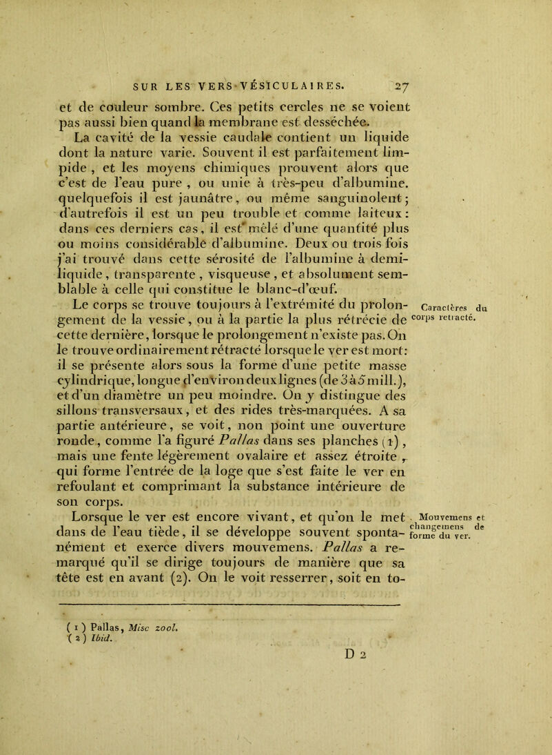 et de couleur sombre. Ces petits cercles ne se voient pas aussi bien quand la membrane est desséchée. La cavité de la vessie caudale contient un liquide dont la nature varie. Souvent il est parfaitement lim- pide , et les moyens chimiques prouvent alors que c’est de l’eau pure , ou unie à très-peu d’albumine, quelquefois il est jaunâtre, ou même sanguinolent ; d’autrefois il est un peu trouble et comme laiteux: dans ces derniers cas, il est'mêlé d’une quantité plus ou moins considérable d’albumine. Deux ou trois fois j’ai trouvé dans cette sérosité de l’albumine à demi- liquide , transparente , visqueuse , et absolument sem- blable à celle qui constitue le blanc-d’œuf. Le corps se trouve toujours à l’extrémité du proion- Caractères du gement de la vessie, ou à la partie la plus rétrécie de cori3s retlacté- cette dernière, lorsque le prolongement n’existe pas. On le trouve ordinairement rétracté lorsque le ver est mort: il se présente alors sous la forme d’une petite masse cylindrique, longue d’environ deux lignes (de3à5mill.), et d’un diamètre un peu moindre. On y distingue des sillons transversaux, et des rides très-marquées. A sa partie antérieure, se voit, non point une ouverture ronde, comme l’a figuré P allas dans ses planches (t), mais une fente légèrement ovalaire et assez étroite r qui forme l’entrée de la loge que s’est faite le ver en refoulant et comprimant la substance intérieure de son corps. Lorsque le ver est encore vivant, et qu’on le met Mouvemens et dans de l’eau tiède, il se développe souvent sponta- fo'med^ver. d<? nément et exerce divers mouvemens. Pallas a re- marqué qu’il se dirige toujours de manière que sa tête est en avant (2). On le voit resserrer, soit en to- ( 1 ) Pallas, Mise zool. ( 2 ) Ibid.