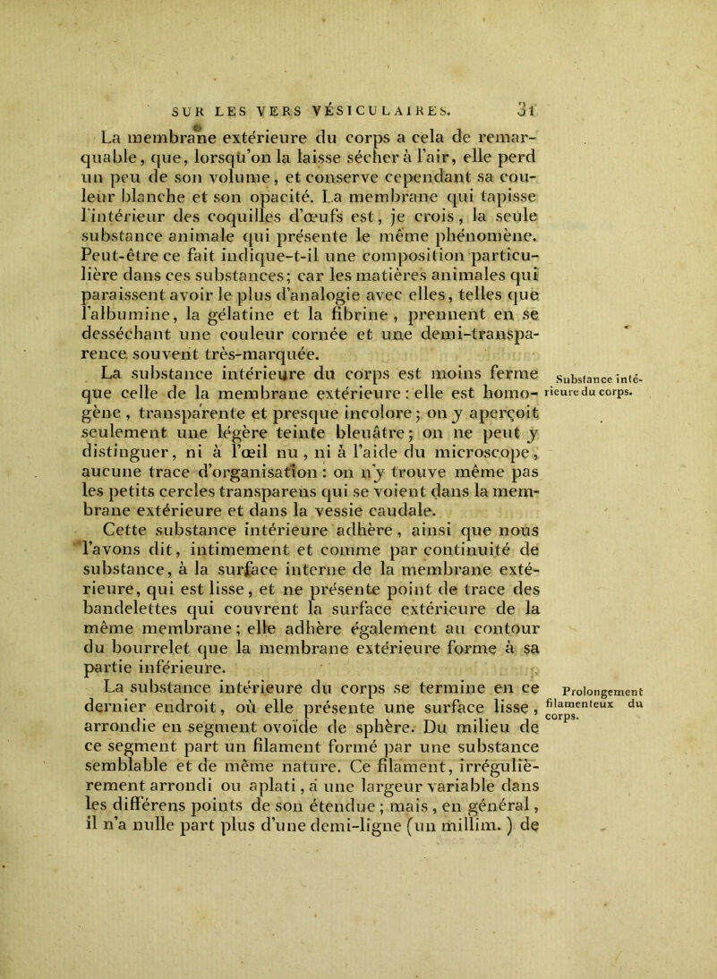 La membrane extérieure du corps a cela de remar- quable, que, lorsqu’on la laisse séchera l’air, elle perd un peu de son volume, et conserve cependant sa cou- leur blanche et son opacité. La membrane qui tapisse l'intérieur des coquilles d’œufs est, je crois, la seule substance animale qui présente le même phénomène. Peut-être ce fait indique-t-il une composition particu- lière dans ces substances; car les matières animales qui paraissent avoir le plus d’analogie avec elles, telles que l'albumine, la gélatine et la fibrine, prennent en se desséchant une couleur cornée et une demi-transpa- rence. souvent très-marquée. La substance intérieure du corps est moins ferme que celle de la membrane extérieure : elle est homo- gène , transparente et presque incolore; on y aperçoit seulement une légère teinte bleuâtre; on ne peut y distinguer, ni à l’œil nu, ni à l’aide du microscope, aucune trace d’organisation : on ny trouve même pas les petits cercles transparens qui se voient dans la mem- brane extérieure et dans la vessie caudale. Cette substance intérieure adhère, ainsi que nous l’avons dit, intimement et comme par continuité de substance, à la surface interne de la membrane exté- rieure, qui est lisse, et ne présente point de trace des bandelettes qui couvrent la surface extérieure de la même membrane ; elle adhère également au contour du bourrelet que la membrane extérieure forme à sa partie inférieure. La substance intérieure du corps se termine en ce dernier endroit, où elle présente une surface lisse, arrondie en segment ovoïde de sphère. Du milieu de ce segment part un filament formé par une substance semblable et de même nature. Ce filament, irréguliè- rement arrondi ou aplati, â une largeur variable dans les différens points de son étendue ; mais , en générai, il n’a nulle part plus d’une demi-ligne (un millim. ) de Substance inté- rieure du corps. Prolongement filamenteux du corps.