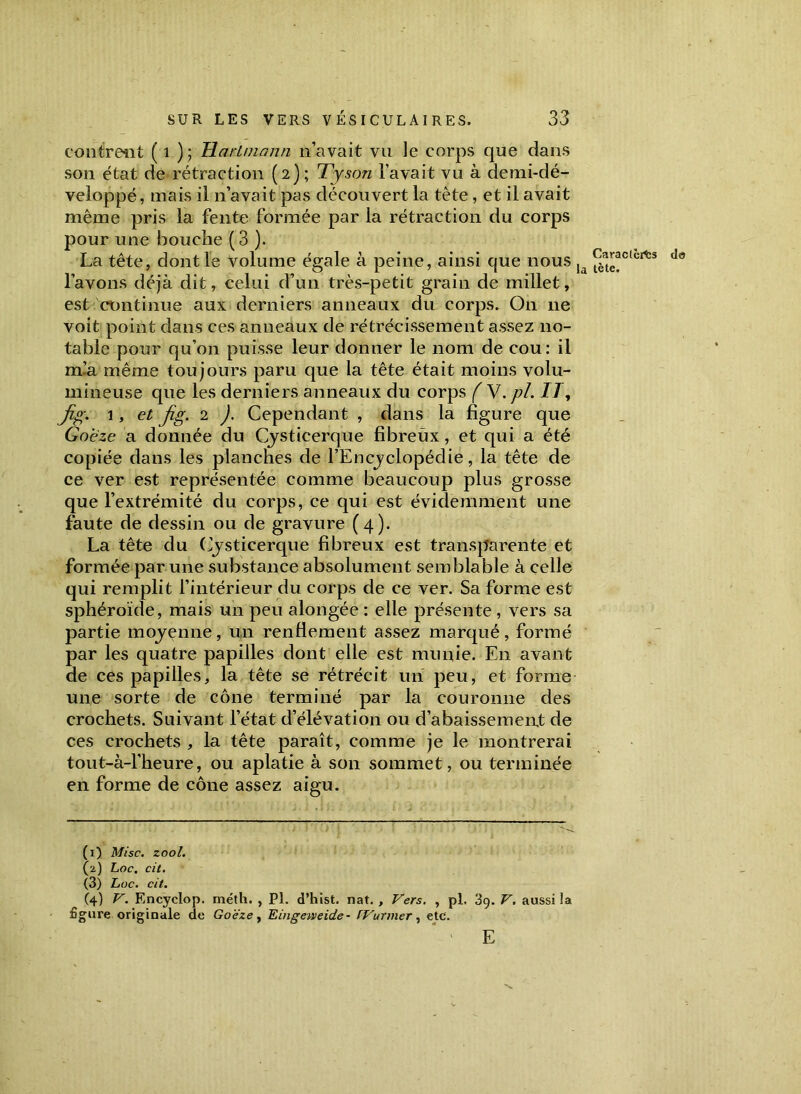 la tète. contrent ( 1 ) ; Hartmann n’avait vu le corps que dans son état de rétraction (2); Tyson l’avait vu à demi-dé- veloppé, mais il 11’avait pas découvert la tète, et il avait même pris la fente formée par la rétraction du corps pour une bouche (3 ). La tête, dont le volume égale à peine, ainsi que nous Ca,ractel<fcs l’avons déjà dit, celui d’un très-petit grain de millet, est continue aux derniers anneaux du corps. On 11e voit point dans ces anneaux de rétrécissement assez no- table pour qu’on puisse leur donner le nom de cou: il nfa même toujours paru que la tête était moins volu- mineuse que les derniers anneaux du corps ( ~W.pl. 77, fig. 1, et jig. 2 ). Cependant , dans la figure que Goeze a donnée du Cysticerque fibreux, et qui a été copiée dans les planches de l’Encyclopédie, la tête de ce ver est représentée comme beaucoup plus grosse que l’extrémité du corps, ce qui est évidemment une faute de dessin ou de gravure (4). La tête du Cysticerque fibreux est transparente et formée par une substance absolument semblable à celle qui remplit l’intérieur du corps de ce ver. Sa forme est sphéroïde, mais un peu alongée : elle présente , vers sa partie moyenne, un renflement assez marqué, formé par les quatre papilles dont elle est munie. E11 avant de ces papilles, la tête se rétrécit un peu, et forme une sorte de cône terminé par la couronne des crochets. Suivant l’état d’élévation ou d’abaissemeiut de ces crochets , la tête paraît, comme je le montrerai tout-à-l’heure, ou aplatie à son sommet, ou terminée en forme de cône assez aigu. (1) Mise. zool. (2) Loc. cit. (3) Loc. cit. (4) V. Encyclop. méth. , Pl. d’hist. nat. , Vers. , pl. 39. V. aussi la £gure originale de Goëze , 'Eingeweide- FVurmer , etc. E