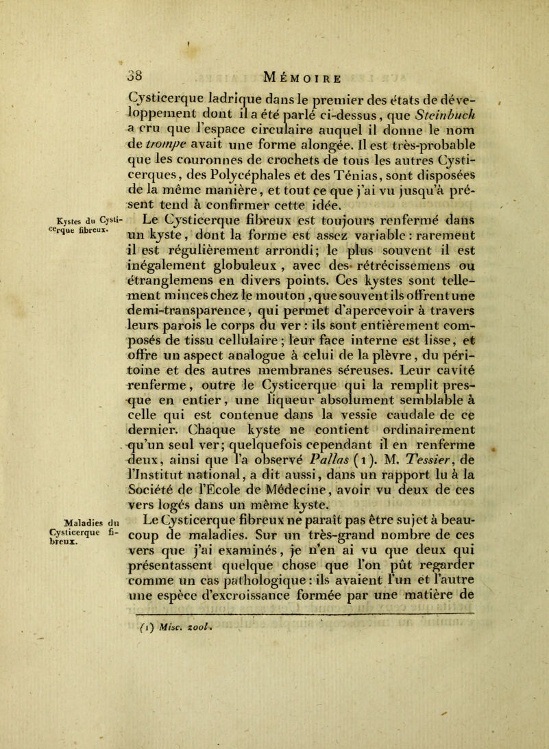 I Kystes du Cysli- cerque fibreux. Maladies du Cysticerque fi- breux. 38 Mémoire Cysticerque ladrîque dans le premier des états de déve- loppement dont il a été parlé ci-dessus, que Steinbuch a cru que l’espace circulaire auquel il donne le nom de trompe avait une forme alongée. Il est très-probable que les couronnes de crochets de tous les autres Cysti- cerques, des Polycéphales et des Ténias, sont disposées de la même manière, et tout ce que j’ai vu jusqu’à pré- sent tend à confirmer cette idée. Le Cysticerque fibreux est toujours renfermé dans un kyste, dont la forme est assez variable: rarement il est régulièrement arrondi; le plus souvent il est inégalement globuleux , avec des rétrécissemens ou étrangle mens en divers points. Ces kystes sont telle- ment minceschez le mouton , que souvent ils offrentune demi-transparence , qui permet d’apercevoir à travers leurs parois le corps du ver : ils sont entièrement com- posés de tissu cellulaire; leur face interne est lisse, et offre un aspect analogue à celui de la plèvre, du péri- toine et des autres membranes séreuses. Leur cavité renferme, outre le Cysticerque qui la remplit pres- que en entier, une liqueur absolument semblable à celle qui est contenue dans la vessie caudale de ce dernier. Chaque kyste ne contient ordinairement qu’un seul ver; quelquefois cependant il en renferme deux, ainsi que l’a observé P allas (1). M. Tessier, de l’Institut national, a dit aussi, dans un rapport lu à la Société de l’Ecole de Médecine, avoir vu deux de ces vers logés dans un même kyste. Le Cysticerque fibreux ne paraît pas être sujet à beau- coup de maladies. Sur un très-grand nombre de ces vers que j’ai examinés, je n’en ai vu que deux qui présentassent quelque chose que l’on pût regarder comme un cas pathologique : ils avaient l’un et l’autre une espèce d’excroissance formée par une matière de