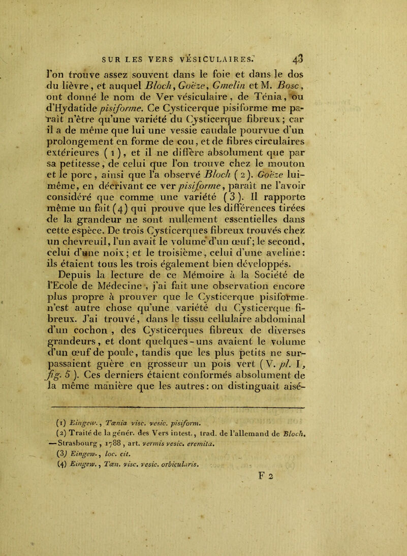 l’on trouve assez souvent dans le foie et dans le dos du lièvre , et auquel Bloch, Goeze, Gmelin et M. Bosc, ont donné le nom de Ver vésiculaire, de Ténia, ou d’Hydatide pisiforme. Ce Cysticerque pisiforme me pa- raît n’ètre qu’une variété du Cysticerque fibreux; car il a de même que lui une vessie caudale pourvue d’un prolongement en forme de cou, et de fibres circulaires extérieures ( 1 ), et il ne différé absolument que par sa petitesse, de celui que l’on trouve chez le mouton et le porc , ainsi que l’a observé Bloch (2). Goeze lui- même, en décrivant ce ver pisiforme, parait 11e l’avoir considéré que comme une variété ( 3 ). Il rapporte même un fait (4) qui prouve que les différences tirées de la grandeur ne sont nullement essentielles dans cette espèce. De trois Cysticerques fibreux trouvés chez un chevreuil, l’un avait le volume d’un œuf; le second, celui d’une noix; et le troisième, celui d’une aveline: ils étaient tous les trois également bien développés. Depuis la lecture de ce Mémoire à la Société de l’Ecole de Médecine , j’ai fait une observation encore plus propre à prouver que le Cysticerque pisiforme n’est autre chose qu’une variété du Cysticerque fi- breux. J’ai trouvé, dans le tissu cellulaire abdominal d’un cochon , des Cjsticerques fibreux de diverses grandeurs, et dont quelques-uns avaient le volume d’un œuf de poule, tandis que les plus petits ne sur- passaient guère en grosseur un pois vert ( V. pl. I, fig. 5 ). Ces derniers étaient conformés absolument de la même manière que les autres : on distinguait aisé- (1) EingciP., Tœnia vise, vesic. pisiforni. (2) Traité de la génér. des Vers intest., trad. de l’allemand de Bloch, — Strasbourg, 1788 , art. vermis vesic, eremila. (3) Eingew., loc. cit. (4) Eingew., Tæn. vise, vesic. orhicularis, F 2