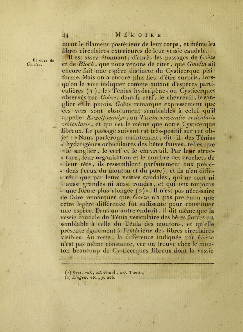 Erreurs de Gmelin. 44 M É M O I R E ment.le filament postérieur de leur corps, et même les fibres circulaires extérieures de leur vessie caudale. Il est assez étonnant, d’après les passages de Goëze et de Bloch, que nous venons de citer, que Gmelin ait encore fait une espèce distincte du Cysticerque pisi- forme. Mais on a encore plus lieu d’être surpris, lors- qu’on le voit indiquer comme autant d’espèces parti- culières ( 1 ), les Ténias hydatigènes ou Cysticerques observés par Goëze, dans le cerf, le chevreuil, le san- glier et le putois. Goëze remarque expressément que ces vers sont absolument semblables à celui qu’il appelle Kugeljoermige, ou Ta nia viscéralis vesicularis orbicularis, et qui est le même que notre Cysticerque fibreux. Le passage suivant est très-positif sur cet ob- jet : «Nous parlerons maintenant, dit-il, des Ténias « hydatigènes orbiculaires des bêtes fauves, telles que « le sanglier, le cerf et le chevreuil. Par leur struc- « ture, leur organisation et le nombre des crochets de « leur tête , ils ressemblent parfaitement aux précé- « dens (ceux du mouton et du porc), et ils n’en diffè- « re'nt que par leurs vessies caudales , qui ne sont ni « aussi grandes ni aussi rondes , et qui ont toujours « une forme plus alongée (2) ». Il n’est pas nécessaire de faire remarquer que Goëze n’a pas prétendu que cette légère différence fût suffisante pour constituer une espèce. Dans un autre endroit, il dit même que la vessie caudale du Ténia vésiculaire des bêtes fauves est semblable à celle du Ténia des moutons, et qu’elle présente également à l’extérieur des fibres circulaires visibles. Au reste , la différence indiquée par Goëze 11’est pas même constante, car on trouve chez le mou- ton beaucoup de Cysticerques fibreux dont la vessie (1) Syst. nated. Gmel., art. Tæuia,